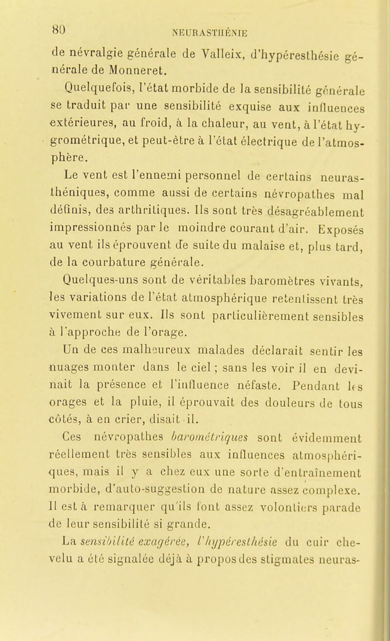 de névralgie générale de Valleix, d'hypéreslhésie gé- nérale de Monneret. Quelquefois, l'état morbide de la sensibilité générale se traduit par une sensibilité exquise aux influences extérieures, au froid, à la chaleur, au vent, à l'état hy- grométrique, et peut-être à l'état électrique de l'atmos- phère. Le vent est l'ennemi personnel de certains neuras- théniques, comme aussi de certains névropathes mal définis, des arthritiques. Ils sont très désagréablement impressionnés par le moindre courant d'air. Exposés au vent ils éprouvent d'à suite du malaise et, plus tard, de la courbature générale. Quelques-uns sont de véritables baromètres vivants, les variations de l'état atmosphérique retentissent très vivement sur eux. Ils sont particulièrement sensibles à l'approche de l'orage. Un de ces malheureux malades déclarait sentir les nuages monter dans le ciel ; sans les voir il en devi- nait la présence et l'influence néfaste. Pendant h s orages et la pluie, il éprouvait des douleurs de tous côtés, à en crier, disait il. Ces névropathes barométriques sont évidemment réellement très sensibles aux influences atmosphéri- ques, mais il y a chez eux une sorte d'entraînement morbide, d'auto-suggestion de nature assez complexe. Il est à remarquer qu'ils font assez volontiers parade de leur sensibilité si grande. La semihililé exagérée, V/iypéreslhésie du cuir che- velu a été signalée déjà à propos des stigmates neuras-