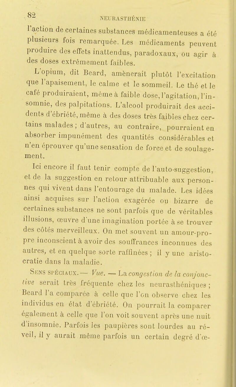 •.^^ NEL-RASTHKNIE r-action de certaines substances médicamenteuses a été plusieurs fois remarquée. Les médicaments peuvent produire des effets inattendus, paradoxaux, ou agir à des doses extrêmement faibles. L'opium, dit Beard, amènerait plutôt l'excitation que l'apaisement, le calme et le sommeil. Le thé et le café produiraient, même à faible dose, l'agitation, l'in- somnie, des palpitations. L'alcool produirait des acci- dents d'ébriété, même à des doses très faibles chez cer- tains malades ; d'autres, au contraire, pourraient en absorber impunément des quantités considérables et n'en éprouver qu'une sensation de force et de soulage- ment. Ici encore il faut tenir compte de l'auto-suggestion, et de la suggestion en retour attribuable aux person- nes qui vivent dans l'entourage du malade. Les idées ainsi acquises sur l'action exagérée ou bizarre de certaines substances ne sont parfois que de véritables illusions, œuvre d'une imagination portée à se trouver des côtés merveilleux. On met souvent un amour-pro- pre inconscient à avoir des souffrances inconnues des autres, et en quelque sorte raffinées ; il y une aristo- cratie dans la maladie. SiîNS SPÉCIAUX.— Vue. — Lîxcongestion de la conjonc- live serait très fréquente chez les neurasthéniques ; Beard l'a comparée à celle que l'on observe chez les individus en état d'ébriété. On pourrait la comparer également à celle que l'on voit souvent après une nuit d'insomnie. Parfois les paupières sont lourdes au ré- veil, il y aurait même parfois un certain degré d'œ-