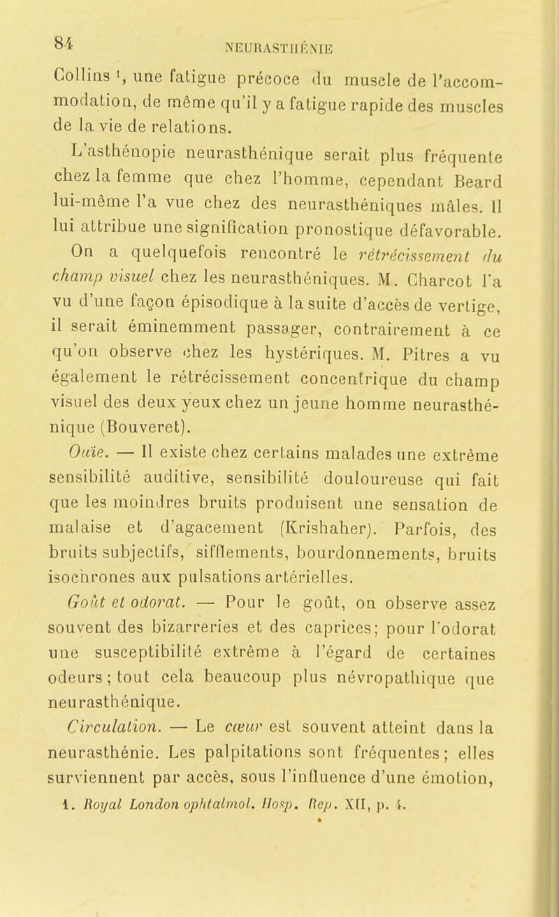o-A NEURASÏIJRNIE Collins <, une fatigue précoce du muscle de l'accom- modation, de même qu'il y a fatigue rapide des muscles de la vie de relations. L'asthénopie neurasthénique serait plus fréquente chez la femme que chez l'homme, cependant Beard lui-même l'a vue chez des neurasthéniques mâles. 11 lui attribue une signification pronostique défavorable. On a quelquefois rencontré le rétrécissement du champ visuel chez les neurasthéniques. M. Charcot l'a vu d'une façon épisodique à la suite d'accès de vertige, il serait éminemment passager, contrairement à ce qu'on observe chez les hystériques. M. Pitres a vu également le rétrécissement concentrique du champ visuel des deux yeux chez un jeune homme neurasthé- nique (Bouveret). Ouïe. — Il existe chez certains malades une extrême sensibilité auditive, sensibilité douloureuse qui fait que les moindres bruits produisent une sensation de malaise et d'agacement (Krishaher). Parfois, des bruits subjectifs, sifflements, bourdonnements, bruits isochrones aux pulsations artérielles. Goût et odorat. — Pour le goût, on observe assez souvent des bizarreries et des caprices; pour l'odorat une susceptibilité extrême à l'égard de certaines odeurs; tout cela beaucoup plus névropathique que neurasthénique. Circulalion. — Le cœur est souvent atteint dans la neurasthénie. Les palpitations sont fréquentes; elles surviennent par accès, sous l'influence d'une émotion, 1. Royal London ophtalmol. Uoi^p. Hep, Xtl, p. i.