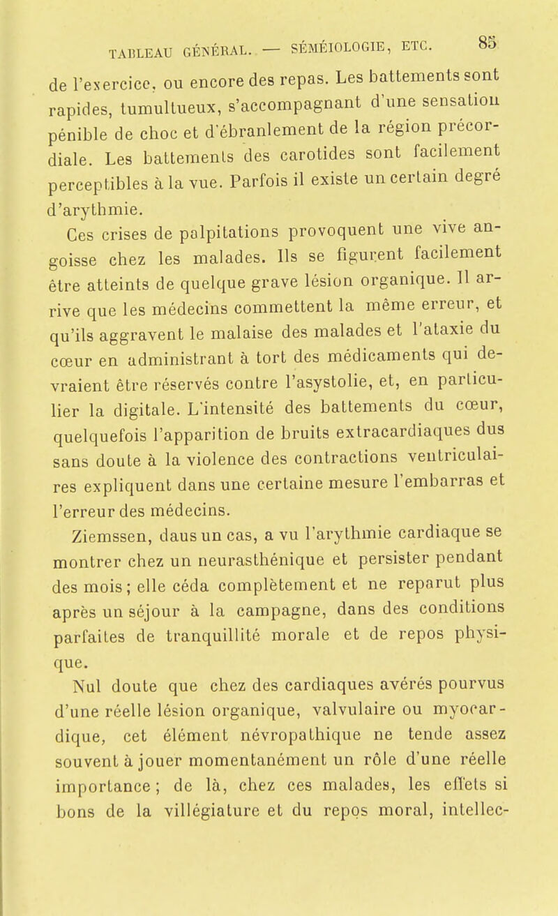 de l'exercice, ou encore des repas. Les battements sont rapides, tumultueux, s'accompagnant d'une sensation pénible de choc et d'ébranlement de la région précor- diale. Les batteraenls des carotides sont facilement perceptibles à la vue. Parfois il existe un certain degré d'arythmie. Ces crises de palpitations provoquent une vive an- goisse chez les malades. Ils se figurent facilement être atteints de quelque grave lésion organique. 11 ar- rive que les médecins commettent la même erreur, et qu'ils aggravent le malaise des malades et l'alaxie du cœur en administrant à tort des médicaments qui de- vraient être réservés contre l'asystolie, et, en parlicu- lier la digitale. L'intensité des battements du cœur, quelquefois l'apparition de bruits extracardiaques dus sans doute à la violence des contractions ventriculai- res expliquent dans une certaine mesure l'embarras et l'erreur des médecins. Ziemssen, dausun cas, a vu l'arythmie cardiaque se montrer chez un neurasthénique et persister pendant des mois; elle céda complètement et ne reparut plus après un séjour à la campagne, dans des conditions parfaites de tranquillité morale et de repos physi- que. Nul doute que chez des cardiaques avérés pourvus d'une réelle lésion organique, valvulaire ou myocar- dique, cet élément névropathique ne tende assez souvent à jouer momentanément un rôle d'une réelle importance ; de là, chez ces malades, les effets si bons de la villégiature et du repos moral, intellec-