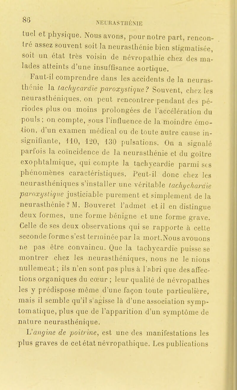 NKUHASTIIKME tuel et physique. Nous avons, pour notre part, rencon- tré assez souvent soit la neurasthénie bien stigmatisée, soit un état très voisin de névropalhie chez des ma- lades atteints d'une insuffisance aortique. Faut-il comprendre dans les accidents de la neuras- thénie la tachycardie paroxystique? Souvent, chez les neurasthéniques, on peut rencontrer pendant des pé- riodes plus ou moins prolongées de l'accélération du pouls ; on compte, sous rinfiuence de la moindre émo- ■tion, d'un examen médical ou de toute autre cause in- signifiante, HO, li>0, 130 pulsations. On a signalé parfois la coïncidence de la neurasthénie et du goitre exophtalmique, qui compte la tachycardie parmi sts phénomènes caractéristiques. Peut-il donc chez les neurasthéniques s'installer une véritable tachychardie paroxystique justiciable purement et simplement de la neurasthénie ? M. Bouveret l'admet et il en distingue deux formes, une forme bénigne et une forme grave. Celle de ses deux observations qui se rapporte à celte seconde forme s'est tenninée par la, mort.Nous avouons ne pas être convaincu. Que la tachycardie puisse se montrer chez les neurasthéniques, nous ne le nions nullement ; ils n'en sont pas plus à Tabri que des affec- tions organiques du cœur ; leur qualité de névropathes les y prédispose même dune façon toute particulière, mais il semble qu'il s'agisse là d'une association symp- tomatique, plus que de l'apparition d'un symptôme de nature neurasthénique. L'angine de poitrine, est une des manifestations les plus graves de cet état névropalhique. Les publications