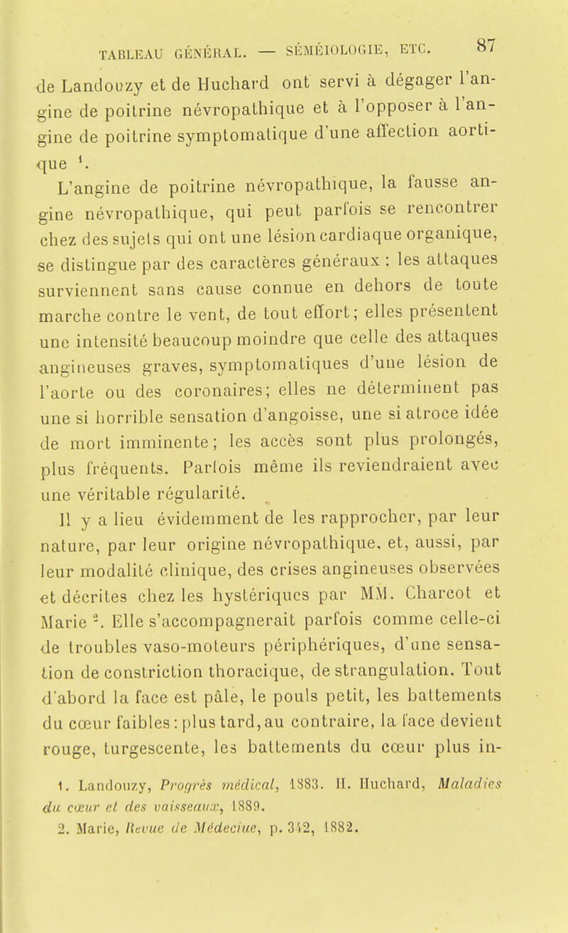 de Landouzy et de Huchard ont servi à dégager l'an- gine de poilrine névropatliique et à l'opposer à l'an- gine de poitrine symplomalique d'une affection aorti- que L'angine de poitrine névropathique, la fausse an- gine névropathique, qui peut parfois se rencontrer chez des sujets qui ont une lésion cardiaque organique, se distingue par des caractères généraux : les attaques surviennent sans cause connue en dehors de toute marche contre le vent, de tout effort; elles présentent une intensité beaucoup moindre que celle des attaques angineuses graves, symptomatiques d'une lésion de l'aorte ou des coronaires; elles ne déterminent pas une si horrible sensation d'angoisse, une si atroce idée de mort imminente; les accès sont plus prolongés, plus fréquents. Parlois même ils reviendraient avec une véritable régularité. Il y a lieu évidemment de les rapprocher, par leur nature, par leur origine névropathique, et, aussi, par leur modalité clinique, des crises angineuses observées et décrites chez les hystériques par MM. Charcot et Marie. Elle s'accompagnerait parfois comme celle-ci de troubles vaso-moteurs périphériques, d'une sensa- tion de constriction thoracique, de strangulation. Tout d'abord la face est pâle, le pouls petit, les battements du cœur faibles-.plus tard, au contraire, la l'ace devient rouge, turgescente, les battements du cœur plus in- 1. Landoiizy, Progrès médical, 1883. IL Huchard, Maladies du- C'Hur eL des vaisseaux, 1889. 2. Marie, Htvue de Médecine, p. 3't2, 1882.