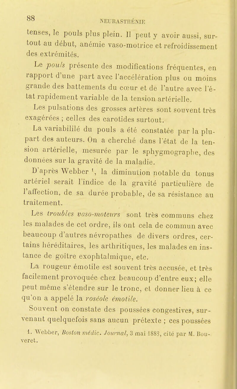 NEURASTIIÉNIK tenses, le pouls plus plein. Il peut y avoir aussi, sur- tout au début, anémie vaso-molrice et refroidissement des extrémités. Le pouls présente des modifications fréquentes, en rapport d'une part avec l'accélération plus ou moins grande des battements du cœur et de l'autre avec l'é- tat rapidement variable de la tension artérielle. Les pulsations des grosses artères sont souvent très exagérées ; celles des carotides surtout. La variabililé du pouls a été constatée par la plu- part des auteurs. On a cherché dans l'état de la ten- sion artérielle, mesurée par le sphygmographe, des données sur la gravité de la maladie. D'après Webber la diminution notable du tonus artériel serait l'indice de la gravité particulière de l'alTection, de sa durée probable, de sa résistance au traitement. Les troubles vaso-matew^s sont très communs chez les malades de cet ordre, ils ont cela de commun avec beaucoup d'autres névropathes de divers ordres, cer- tains héréditaires, les arthritiques, les malades en ins- tance de goitre exophtalmique, etc. La rougeur émotile est souvent très accusée, et très facilement provoquée chez beaucoup d'entre eux; elle peut même s'étendre sur le tronc, et donner lieu à ce qu'on a appelé la roséole émotile. Souvent on constate des poussées congestives, sur- venant quelquefois sans aucun prétexte ; ces poussées 1. Webber, Boston médic. Jounml, 3 mai 188S, cité par M. Bou- veret.