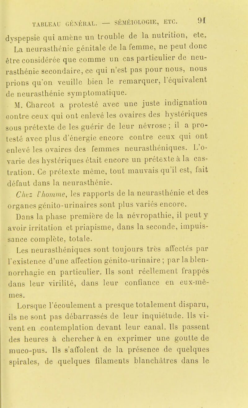 dyspepsie qui amène un trouble de la nutrition, etc. La neurasthénie génitale de la femme, ne peut donc être considérée que comme un cas particulier de neu- rasthénie secondaire, ce qui n'est pas pour nous, nous prions qu'on veuille bien le remarquer, l'équivalent de neurasthénie symptomatique. M. Charcot a protesté avec une juste indignation contre ceux qui ont enlevé les ovaires des hystériques sous prétexte de les guérir de leur névrose ; il a pro- lesté avec plus d'énergie encore contre ceux qui ont enlevé les ovaires des femmes neurasthéniques. L'o- varie des hystériques était encore un prétexte à la cas- tration. Ce prétexte même, tout mauvais qu'il est, fait défaut dans la neurasthénie. Chez l'homme, les rapports de la neurasthénie et des organes génito-urinaires sont plus variés encore. Dans la phase première de la névropathie, il peut y avoir irritation et priapisme, dans la seconde, impuis- sance complète, totale. Les neurasthéniques sont toujours très affectés par l'existence d'une alfection génito-urinaire ; parlablen- norrhagie en particulier. Ils sont réellement frappés dans leur virilité, dans leur confiance en eux-mê- mes. Lorsque l'écoulement a presque totalement disparu, ils ne sont pas débarrassés de leur inquiétude. Ils vi- vent en contemplation devant leur canal. Us passent des heures à chercher à en exprimer une goutte de muco-pus. Ils s'atTolent de la présence de quelques spirales, de quelques filaments blanchâtres dans le