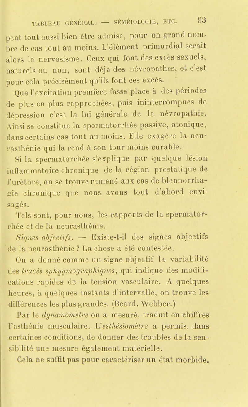 peut tout aussi bien être admise, pour un grand nom^ bre de cas tout au moins. L'élément primordial serait alors le nervosisme. Ceux qui font des excès sexuels, naturels ou non, sont déjà des névropathes, et c'est pour cela précisément qu'ils font ces excès. Que rexcitation première fasse place à des périodes de plus en plus rapprochées, puis ininterrompues de dépression c'est la loi générale de la névropathie. Ainsi se constitue la spermatorrhée passive, atonique, dans certains cas tout au moins. Elle exagère la neu- rasthénie qui la rend à son tour moins curable. Si la spermatorrhée s'explique par quelque lésion inflammatoire chronique de la région prostatique de l'urèthre, on se trouve ramené aux cas de blennorrha- gie chronique que nous avons tout d'abord envi- sagés. Tels sont, pour nous, les rapports de la spermator- rhée et de la neurasthénie. Signes objectifs. — Existe-t-il des signes objectifs de la neurasthénie ? La chose a été contestée. On a donné comme un signe objectif la variabilité des tracés sphygmographiques, qui indique des modifi- cations rapides de la tension vasculaire. A quelques heures, à quelques instants d'intervalle, on trouve les différences les plus grandes. (Beard, Webber.) Par le dynamomètre on a mesuré, traduit en chiffres l'asthénie musculaire. L'esthésiomèlra a permis, dans certaines conditions, de donner des troubles de la sen- sibilité une mesure également matérielle. Cela ne suffît pas pour caractériser un état morbide.