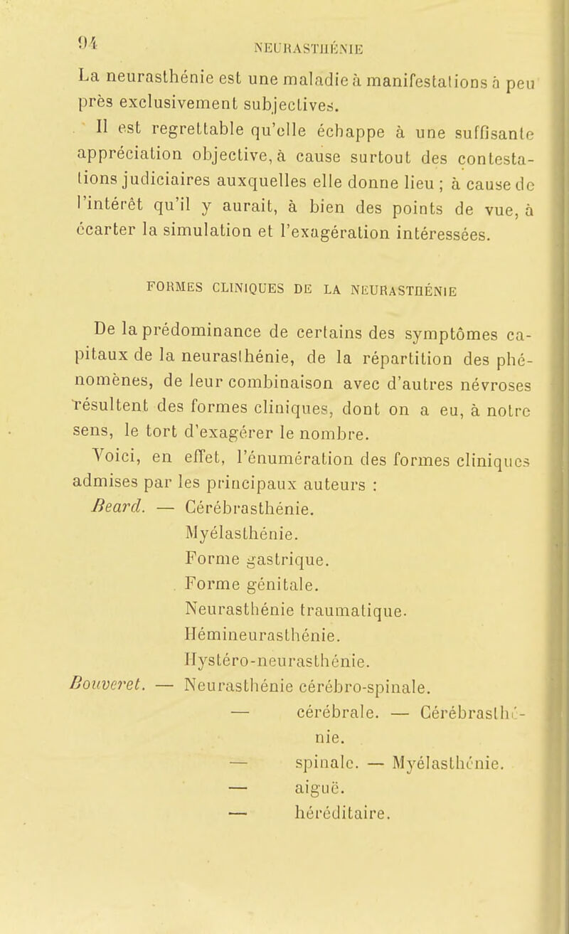 NEURASÏJIKNIE La neurasthénie est une maladie à manifestalions a peu' près exclusivement subjectiveri. II est regrettable qu'elle échappe à une suffisante appréciation objective, à cause surtout des contesta- tions judiciaires auxquelles elle donne lieu ; à cause do l'intérêt qu'il y aurait, à bien des points de vue, à écarter la simulation et l'exagération intéressées. FORMES CLINIQUES DE LA NEURASTHÉNIE De la prédominance de certains des symptômes ca- pitaux de la neurasthénie, de la répartition des phé- nomènes, de leur combinaison avec d'autres névroses l'ésultent des formes cliniques, dont on a eu, à notre sens, le tort d'exagérer le nombre. Voici, en efîet, l'énumération des formes cliniques admises par les principaux auteurs : Beard. — Cérébrasthénie, Myélasthénie. Forme gastrique. . Forme génitale. Neurasthénie traumatique. Hémineurasthénie. Hystéro-neurasthénie. Bouveret. — Neurasthénie cérébro-spinale. — cérébrale. — Cérébraslhi'- nie. — spinale. — Myélasthénie. — aiguë. — héréditaire.