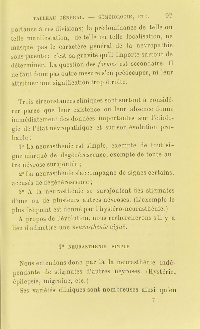 poliancc à ces divisions; la prédominance de telle ou telle manifestation, de telle ou telle localisation, ne masque pas le caractère général de la névropathic sous-jacente : c'est sa gravité qu'il importe surtout de déterminer. La question des formes est secondaire. Il ne faut donc pas outre mesure s'en préoccuper, ni leur attribuer une signification trop étroite. Trois circonstances cliniques sont surtout à considé- rer parce que leur existence ou leur absence donne immédiatement des données importantes sur l'étiolo- gie de l'état névropathique et sur son évolution pro- bable : La neurasthénie est simple, exempte de tout si- gne marqué de dégénérescence, exempte de toute au- tre névrose surajoutée ; 2° La neurasthénie s'accompagne de signes certains, accusés de dégénérescence ; 3° A la neurasthénie se surajoutent des stigmates d'une ou de plusieurs autres névroses. (L'exemple le plus fréquent est donné par l'hystéro-neurasthénie.) A propos de l'évolution, nous rechercherons s'il y a lieu d'admettre une neurasthénie aiguë. i° NEUHASTllÉNIlî SIMPLE Nous entendons donc par là la neurasthénie indé- pendante de stigmates d'autres névroses. (Hystérie, épilepsie, migraine, etc.) Ses variétés cliniques sont nombreuses ainsi qu'en 7