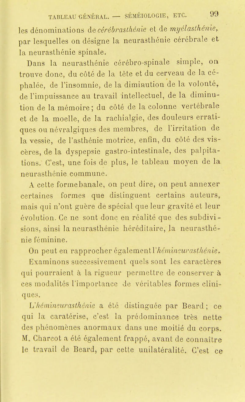 les dénominatioQs decérébrasthénie et de rmjélaslhénie, par lesquelles on désigne la neurasthénie cérébrale et la neurasthénie spinale. Dans la neurasthénie cérébro-spinale simple, on trouve donc, du côté de la tête et du cerveau de la cé- phalée, de l'insomnie, de la diminution de la volonté, de l'impuissance au travail intellectuel, de la diminu- tion de la mémoire; du côté de la colonne vertébrale et de la moelle, de la rachialgie, des douleurs errati- ques ou névralgiques des membres, de l'irritation de la vessie, de l'asthénie motrice, enfin, du côté des vis- cères, de la dyspepsie gastro-intestinale, des palpita- tions. C'est, une fois de plus, le tableau moyen de la neurasthénie commune. A cette formebanale, on peut dire, on peut annexer certaines formes que distinguent certains auteurs, mais qui n'ont guère de spécial que leur gravité et leur évolution. Ce ne sont donc en réalité que des subdivi- sions, ainsi la neurasthénie héréditaire, la neurasthé- nie féminine. On peut en rapprocher également l'^eminswrasf/iefite. Examinons successivement quels sont les caractères qui pourraient à la rigueur permettre de conserver à ces modalités l'importance de véritables formes clini- ques. L'héinineurasthénie a été distinguée par Beard ; ce qui la caratérise, c'est la prédominance très nette des phénomènes anormaux dans une moitié du corps. M. Charcot a été également frappé, avant de connaître le travail de Beard, par cette unilatéralité. C'est ce