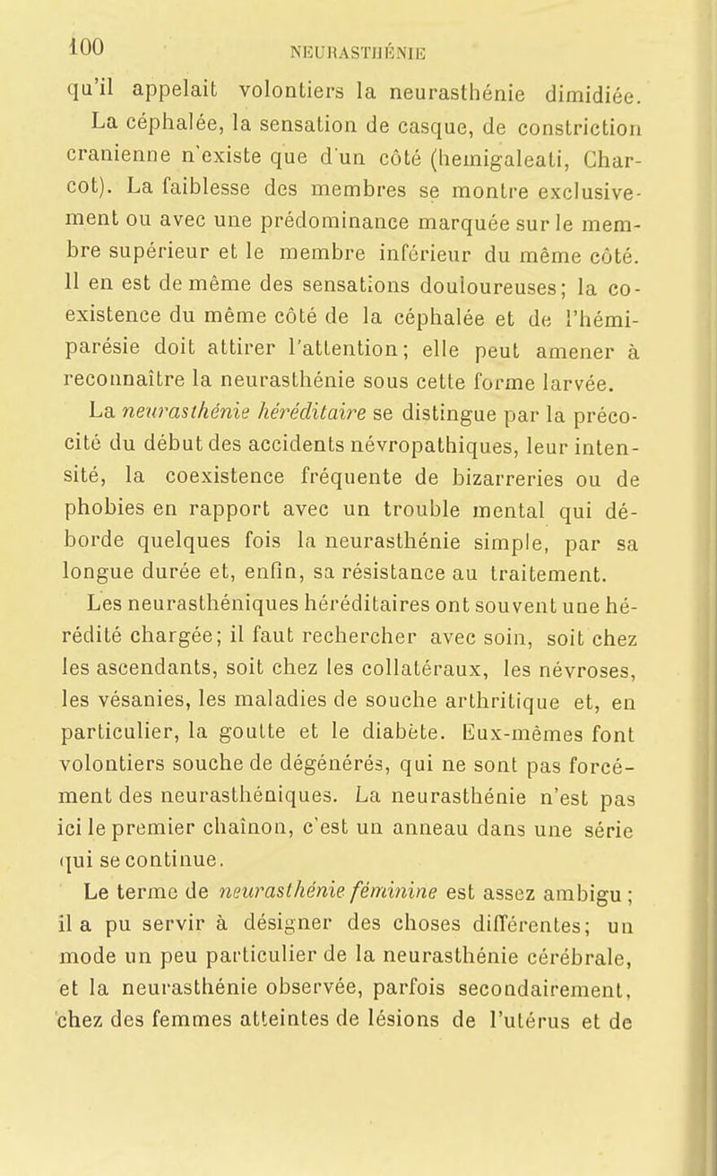 qu'il appelait volontiers la neurasthénie dimidiée. La céphalée, la sensation de casque, de constriction crânienne n'existe que d un côté (heinigaleati, Ghar- cot). La faiblesse des membres se montre exclusive- ment ou avec une prédominance marquée sur le mem- bre supérieur et le membre inférieur du même côté. 11 en est de même des sensations douloureuses; la co- existence du même côté de la céphalée et de l'hémi- parésie doit attirer l'attention; elle peut amener à reconnaître la neurasthénie sous cette foi^me larvée. La neurasthénie héréditaire se distingue par la préco- cité du début des accidents névropathiques, leur inten- sité, la coexistence fréquente de bizarreries ou de phobies en rapport avec un trouble mental qui dé- borde quelques fois la neurasthénie simple, par sa longue durée et, enfin, sa résistance au traitement. Les neurasthéniques héréditaires ont souvent une hé- rédité chargée; il faut rechercher avec soin, soit chez les ascendants, soit chez les collatéraux, les névroses, les vésanies, les maladies de souche arthritique et, en particulier, la goutte et le diabète. Eux-mêmes font volontiers souche de dégénérés, qui ne sont pas forcé- ment des neurasthéniques. La neurasthénie n'est pas ici le premier chaînon, c'est un anneau dans une série (|ui se continue. Le terme de neurasthénie féminine est assez ambigu ; il a pu servir à désigner des choses différentes; un mode un peu particulier de la neurasthénie cérébrale, et la neurasthénie observée, parfois secondairement, chez des femmes atteintes de lésions de l'utérus et de