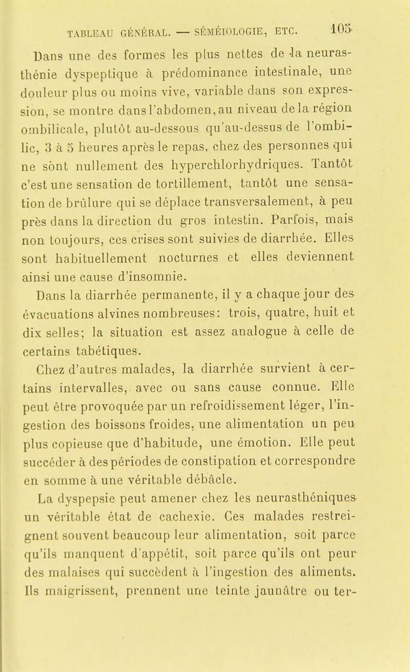 Dans une des formes les plus nettes de -la neuras- thénie dyspeptique à prédominance intestinale, une douleur plus ou moins vive, variable dans son expres- sion, se montre dans l'abdomen, au niveau de la région ombilicale, plutôt au-dessous qu'au-dessus de l'ombi- lic, 3 à 5 heures après le repas, chez des personnes qui ne sont nullement des hyperchlorhydriques. Tantôt c'est une sensation de tortillement, tantôt une sensa- tion de brûlure qui se déplace transversalement, à peu près dans la direction du gros intestin. Parfois, mais non toujours, ces crises sont suivies de diarrhée. Elles sont habituellement nocturnes et elles deviennent ainsi une cause d'insomnie. Dans la diarrhée permanente, il y a chaque jour des évacuations alvines nombreuses: trois, quatre, huit et dix selles; la situation est assez analogue à celle de certains tabétiques. Chez d'autres malades, la diarrhée survient à cer- tains intervalles, avec ou sans cause connue. Klle peut être provoquée par un refroidissement léger, l'in- gestion des boissons froides, une alimentation un peu- plus copieuse que d'habitude, une émotion. Elle peut succéder à des périodes de constipation et correspondre^ en somme à une véritable débâcle. La dyspepsie peut amener chez les neurasthéniques- un véritable état de cachexie. Ces malades restrei- gnent souvent beaucoup leur alimentation, soit parce qu'ils manquent d'appétit, soit parce qu'ils ont peur des malaises qui succèdent à l'ingestion des aliments. Us maigrissent, prennent une teinte jaunâtre ou ter-