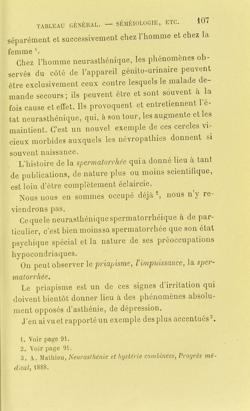 Séparément et successivement chez l'homme et chez la femme Chez l'homme neurasthénique, les phénomènes ob- servés du côlé de l'appareil génito-urinaire peuvent être exclusivement ceux contre lesquels le malade de- mande secours; ils peuvent être et sont souvent à la fois cause et effet. Ils provoquent et entretiennent l'é- tat neurasthénique, qui, à son tour, les augmente et les maintient. C'est un nouvel exemple de ces cercles vi- cieux morbides auxquels les névropathies donnent si souvent naissance. L'histoire de la spermatorrhée quia donné lieu à tant de publications, de nature plus ou moins scientifique, est loin d'être complètement éclaircie. Nous nous en sommes occupé déjà, nous n'y re- viendrons pas. Cequele neurasthéniquespermatorrhéique à de par- ticulier, c'est bien moinssa spermatorrhée que son état psychique spécial et la nature de ses préoccupations hypocondriaques. On peut observer le priapisme, l'impuissance, la spe?'- malorrhée. Le priapisme est un de ces signes d'irritation qui doivent bientôt donner lieu à des phénomènes absolu- ment opposés d'asthénie, de dépression. J'en aivuet rapporté un exemple des plus accentués 1. Voir page 91. 2. Voir page 91. 3. A. Mathieu, Aewras/Aértie et hystérie, combinées, Progrès mé- dical, 1888.