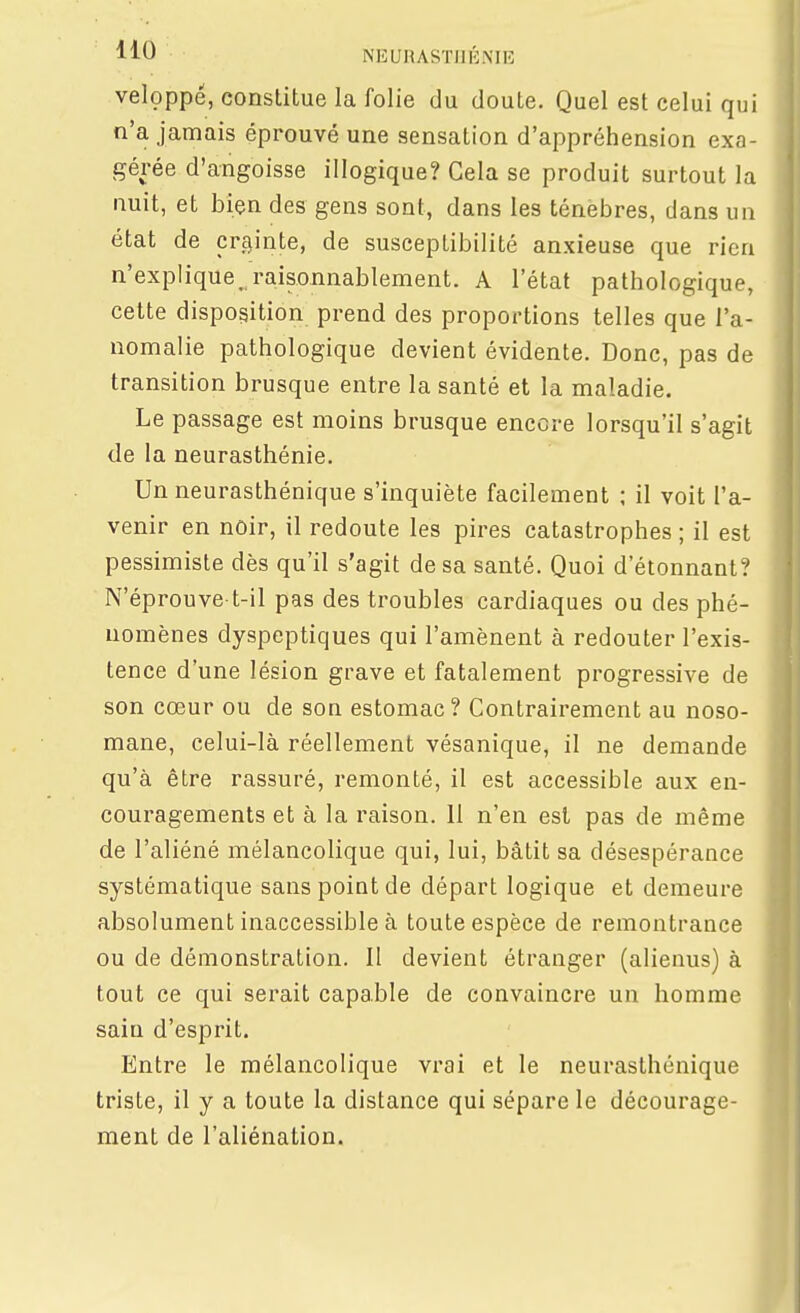 veloppé, constitue la folie du doute. Quel est celui qui n'a jamais éprouvé une sensation d'appréhension exa- gérée d'angoisse illogique? Cela se produit surtout la nuit, et bien des gens sont, dans les ténèbres, dans un état de crainte, de susceptibilité anxieuse que rien n'explique, raisonnablement. A l'état pathologique, cette disposition prend des proportions telles que l'a- nomalie pathologique devient évidente. Donc, pas de transition brusque entre la santé et la maladie. Le passage est moins brusque encore lorsqu'il s'agit de la neurasthénie. Un neurasthénique s'inquiète facilement ; il voit l'a- venir en noir, il redoute les pires catastrophes ; il est pessimiste dès qu'il s'agit de sa santé. Quoi d'étonnant? N'éprouve t-il pas des troubles cardiaques ou des phé- nomènes dyspeptiques qui l'amènent à redouter l'exis- tence d'une lésion grave et fatalement progressive de son cœur ou de son estomac? Contrairement au noso- mane, celui-là réellement vésanique, il ne demande qu'à être rassuré, remonté, il est accessible aux en- couragements et à la raison. 11 n'en est pas de même de l'aliéné mélancolique qui, lui, bâtit sa désespérance systématique sans point de départ logique et demeure absolument inaccessible à toute espèce de remontrance ou de démonstration. Il devient étranger (alienus) à tout ce qui serait capable de convaincre un homme sain d'esprit. Entre le mélancolique vrai et le neurasthénique triste, il y a toute la distance qui sépare le décourage- ment de l'aliénation.