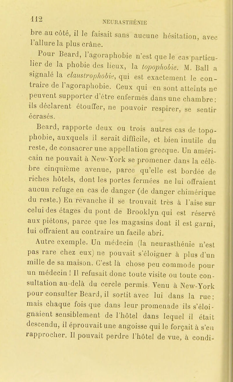 ■^■^^ NEURASTHENIE bre au côté, il le faisait sans aucune hésitation, avec l'allure la plus crâne. ^ Pour Beard, l'agoraphobie n'est que le cas particu- lier de la phobie des lieux, la topophobie. M. Bail a signalé la dauslrophobie, qui est exactement le con- traire de l'agoraphobie. Ceux qui en sont atteints ne peuvent supporter d'être enfermés dans une chambre: ils déclarent étouffer, ne pouvoir respirer, se sentir écrasés. Beard, rapporte deux ou trois autres cas de topo- phobie, auxquels il serait difficile, et bien inutile du reste, de consacrer une appellation grecque. Un améri- cain ne pouvait à New-York se promener dans la célè- bre cinquième avenue, parce qu'elle est bordée de riches hôtels, dont les portes fermées ne lui offraient aucun refuge en cas de danger (de danger chimérique du reste.) En revanche il se trouvait très à l'aise sur ■celui des étages du pont de Brooklyn qui est réservé aux piétons, parce que les magasins dont il est garni, lui offraient au contraire un facile abri. Autre exemple. Un médecin (la neurasthénie n'est pas rare chez eux) ne pouvait s'éloigner à plus d'un mille de sa maison. C'est là chose peu commode pour un médecin ! II refusait donc toute visite ou toute con- sultation au-delà du cercle permis. Venu à New-York pour consulter Beard, il sortit avec lui dans la rue: mais chaque fois que dans leur promenade ils s'éloi- gnaient sensiblement de l'hôtel dans lequel il était descendu, il éprouvait une angoisse qui le forgaità s'en rapprocher. Il pouvait perdre l'hôtel de vue, à condi-