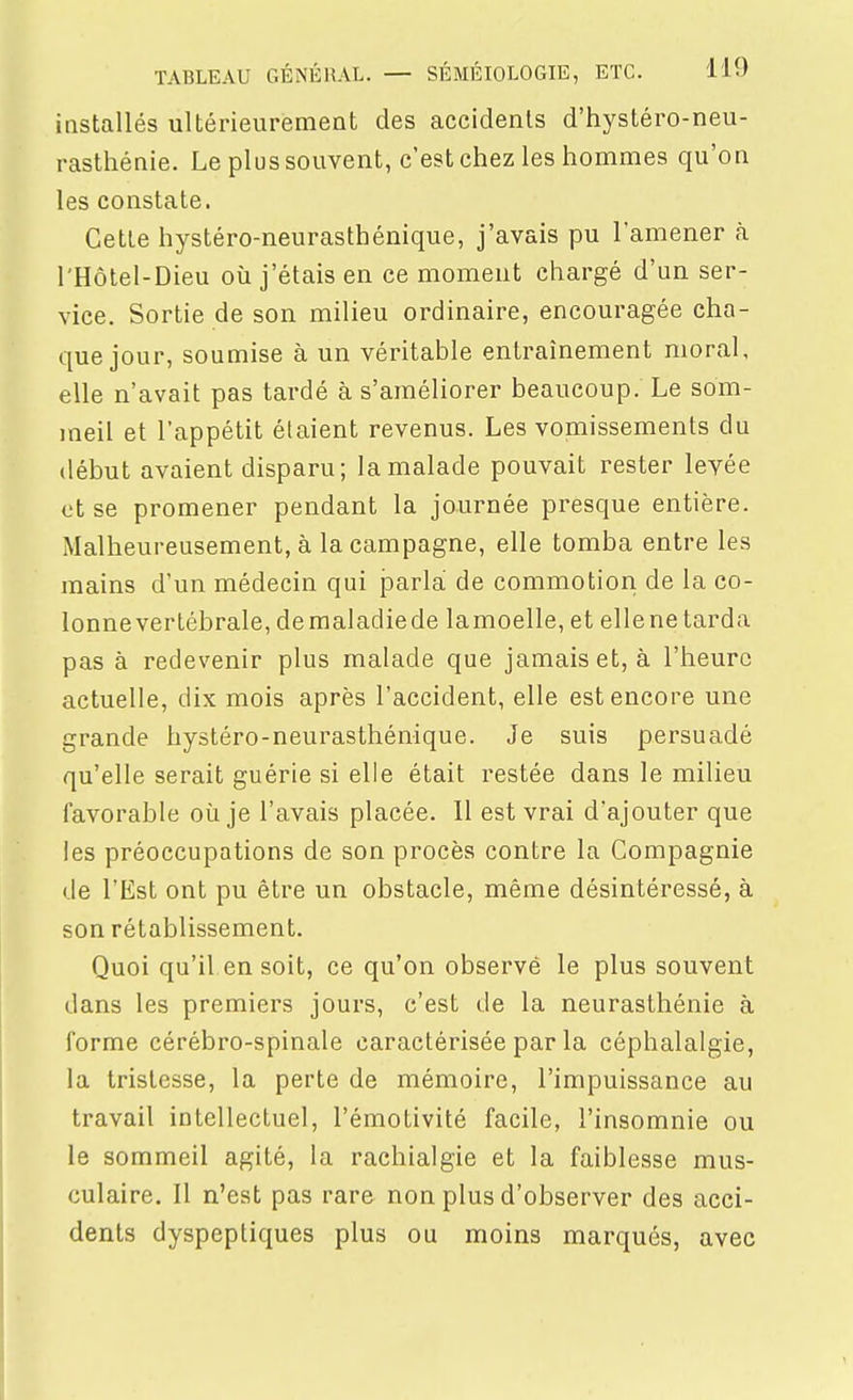installés ultérieurement des accidents d'hystéro-neu- rasthénie. Le plus souvent, c'est chez les hommes qu'on les constate. Cette hystéro-neurasthénique, j'avais pu l'amener à l'Hôtel-Dieu où j'étais en ce moment chargé d'un ser- vice. Sortie de son milieu ordinaire, encouragée cha- que jour, soumise à un véritable entraînement moral, elle n'avait pas tardé à s'améliorer beaucoup. Le som- meil et l'appétit étaient revenus. Les vomissements du début avaient disparu; la malade pouvait rester levée et se promener pendant la journée presque entière. Malheureusement, à la campagne, elle tomba entre les mains d'un médecin qui jDarlà de commotion de la co- lonnevertébrale, demaladiede lamoelle, et ellene tarda pas à redevenir plus malade que jamais et, à l'heure actuelle, dix mois après l'accident, elle est encore une grande hystéro-neurasthénique. Je suis persuadé qu'elle serait guérie si elle était restée dans le milieu favorable où je l'avais placée. Il est vrai d'ajouter que les préoccupations de son procès contre la Compagnie de l'Est ont pu être un obstacle, même désintéressé, à son rétablissement. Quoi qu'il en soit, ce qu'on observé le plus souvent dans les premiers jours, c'est de la neurasthénie à forme cérébro-spinale caractérisée par la céphalalgie, la tristesse, la perte de mémoire, l'impuissance au travail intellectuel, l'émotivité facile, l'insomnie ou le sommeil agité, la rachialgie et la faiblesse mus- culaire. Il n'est pas rare non plus d'observer des acci- dents dyspeptiques plus ou moins marqués, avec