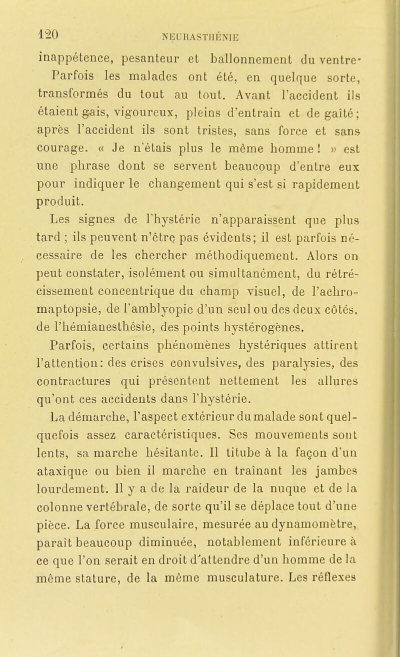 inappétence, pesanteur et ballonnement du ventre- Parfois les malades ont été, en quelque sorte, transformés du tout au tout. Avant l'accident ils étaient gais, vigoureux, pleins d'entrain et degaîté; après l'accident ils sont tristes, sans force et sans courage. « Je n'étais plus le même homme ! » est une phrase dont se servent beaucoup d'entre eux pour indiquer le changement qui s'est si rapidement produit. Les signes de l'hystérie n'apparaissent que plus tard ; ils peuvent n'être pas évidents; il est parfois né- cessaire de les chercher méthodiquement. Alors on peut constater, isolément ou simultanément, du rétré- cissement concentrique du champ visuel, de l'achro- maptopsie, de l'amblyopie d'un seul ou des deux côtés, de l'hémianesthésie, des points hystérogènes. Parfois, certains phénomènes hystériques attirent l'attention: des crises convulsives, des paralysies, des contractures qui présentent nettement les allures qu'ont ces accidents dans l'hystérie. La démarche, l'aspect extérieur du malade sont quel- quefois assez caractéristiques. Ses mouvements sont lents, sa marche hésitante. Il titube à la façon d'un ataxique ou bien il marche en traînant les jambes lourdement. Il y a de la raideur de la nuque et de la colonne vertébrale, de sorte qu'il se déplace tout d'une pièce. La force musculaire, mesurée au dynamomètre, paraît beaucoup diminuée, notablement inférieure à ce que l'on serait en droit d'attendre d'un homme de la même stature, de la même musculature. Les réflexes