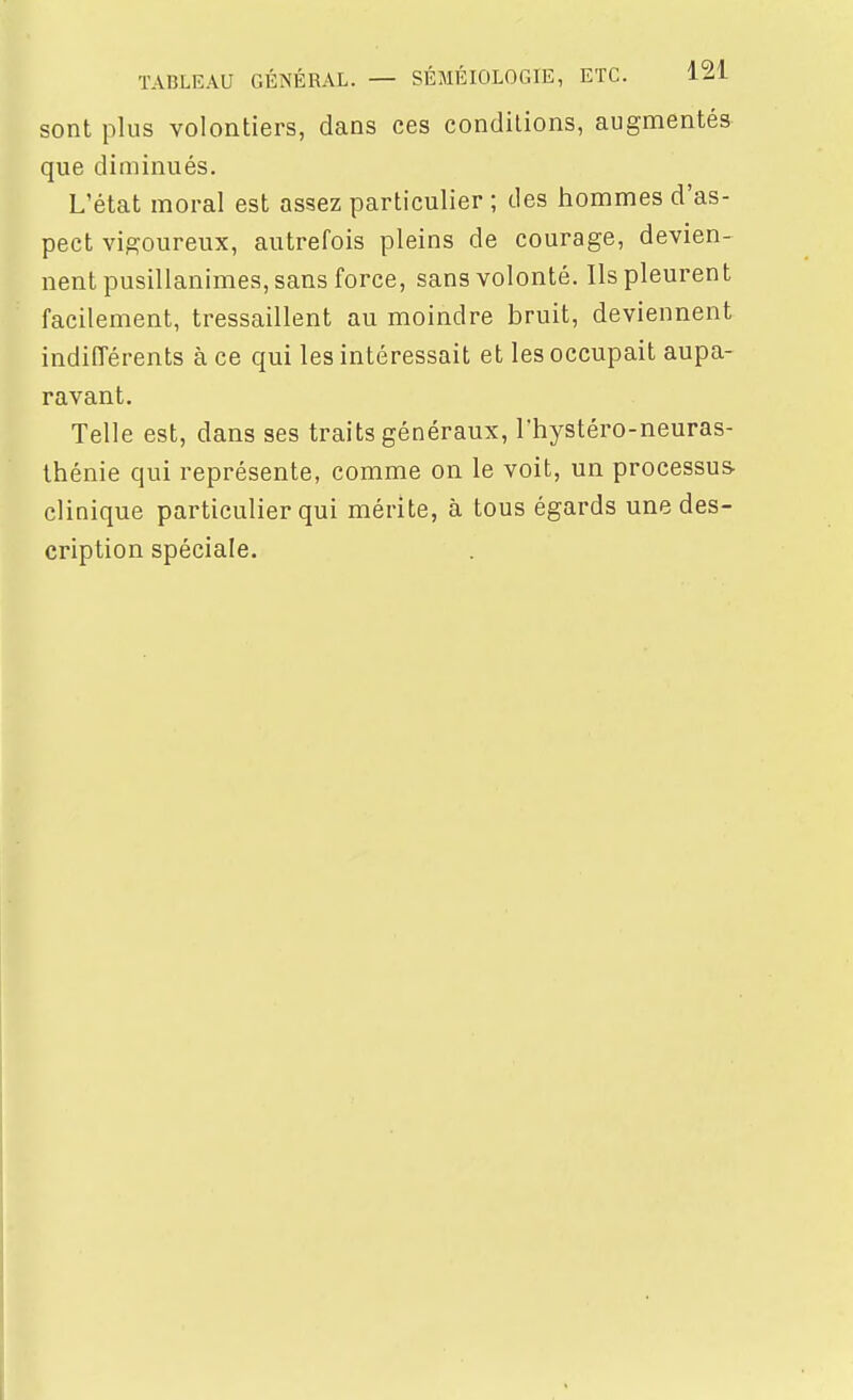 sont plus volontiers, dans ces conditions, augmentés que diminués. L'état moral est assez particulier ; des hommes d'as- pect vigoureux, autrefois pleins de courage, devien- nent pusillanimes, sans force, sans volonté. Ils pleurent facilement, tressaillent au moindre bruit, deviennent indifférents à ce qui les intéressait et les occupait aupa- ravant. Telle est, dans ses traits généraux, l'hystéro-neuras- thénie qui représente, comme on le voit, un processus- clinique particulier qui mérite, à tous égards une des- cription spéciale.
