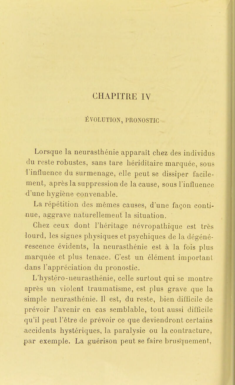 ÉVOLUTION, PRONOSTIC Lorsque la neurasthénie apparaît chez des individus du reste robustes, sans tare hériditaire marquée, sous l'influence du surmenage, elle peut se dissiper facile- ment, après la suppression de la cause, sous l'influence •d'une hygiène convenable. La répétition des mêmes causes, d'une façon conti- nue, aggrave naturellement la situation. Chez ceux dont l'héritage névropathique est très lourd, les signes physiques et psychiques de la dégéné- rescence évidents, la neurasthénie est à la fois plus marquée et plus tenace. C'est un élément important, dans l'appréciation du pronostic. L'hystéro-neurasthénie, celle surtout qui se montre après un violent traumatisme, est plus grave que la simple neurasthénie. Il est, du reste, bien difficile de prévoir l'avenir en cas semblable, tout aussi difficile qu'il peut l'être de prévoir ce que deviendront certains accidents hystériques, la paralysie ou la contracture, par exemple. La guérison peut se faire brns'quement,