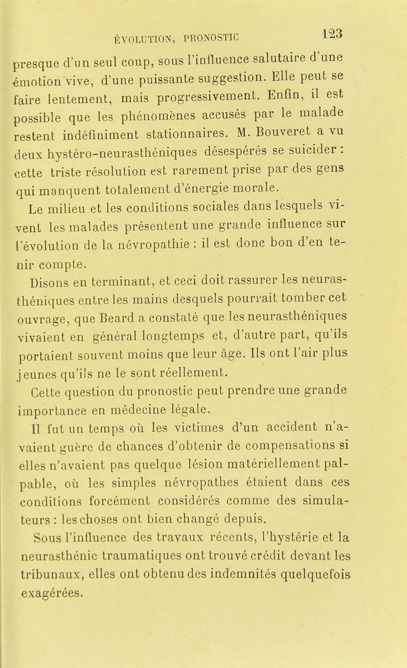 ÉVOLUTION, PRONOSTIC i^-i presque d'un seul coup, sous l'influence salutaire d'une émotion vive, d'une puissante suggestion. Elle peut se faire lentement, mais progressivement. Enfin, il est possible que les phénomènes accusés par le malade restent indéfiniment stationnaires. M. Bouveret a vu deux hystéro-neurasthéniques désespérés se suicider : cette triste résolution est rarement prise par des gens qui manquent totalement d'énergie morale. Le milieu et les conditions sociales dans lesquels vi- vent les malades présentent une grande influence sur l'évolution de la névropathie : il est donc bon d'en te- nir compte. Disons en terminant, et ceci doit rassurer les neuras- théniques entre les mains desquels pourrait tomber cet ouvrage, que Beard a constaté que les neurasthéniques vivaient en général longtemps et, d'autre part, qu'ils portaient souvent moins que leur âge. Ils ont l'air plus jeunes qu'ils ne le sont réellement. Cette question du pronostic peut prendre une grande importance en médecine légale. Il fut un temps où les victimes d'un accident n'a- vaient guère de chances d'obtenir de compensations si elles n'avaient pas quelque lésion matériellement pal- pable, où les simples névropathes étaient dans ces conditions forcément considérés comme des simula- teurs : les choses ont bien changé depuis. Sous l'influence des travaux récents, l'hystérie et la neurasthénie traumatiques ont trouvé crédit devant les tribunaux, elles ont obtenu des indemnités quelquefois exagérées.