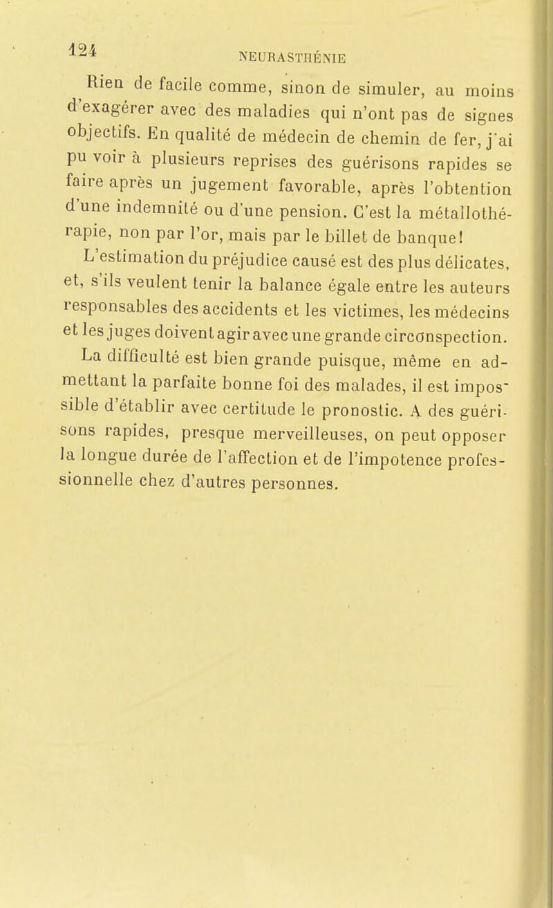 ^ Rien de facile comme, sinon de simuler, au moins d'exagérer avec des maladies qui n'ont pas de signes objectifs. En qualité de médecin de chemin de fer, jai pu voir à plusieurs reprises des guérisons rapides se faire après un jugement favorable, après l'obtention d'une indemnité ou d'une pension. C'est la métallothé- rapie, non par l'or, mais par le billet de nanquel L'estimation du préjudice causé est des plus délicates, et, s'ils veulent tenir la balance égale entre les auteurs responsables des accidents et les victimes, les médecins et les juges doivent agir avec une grande circonspection. La difficulté est bien grande puisque, même en ad- mettant la parfaite bonne foi des malades, il est impos- sible d'établir avec certitude le pronostic. A des guéri- sons rapides, presque merveilleuses, on peut opposer la longue durée de l'affection et de l'impotence profes- sionnelle chez d'autres personnes.