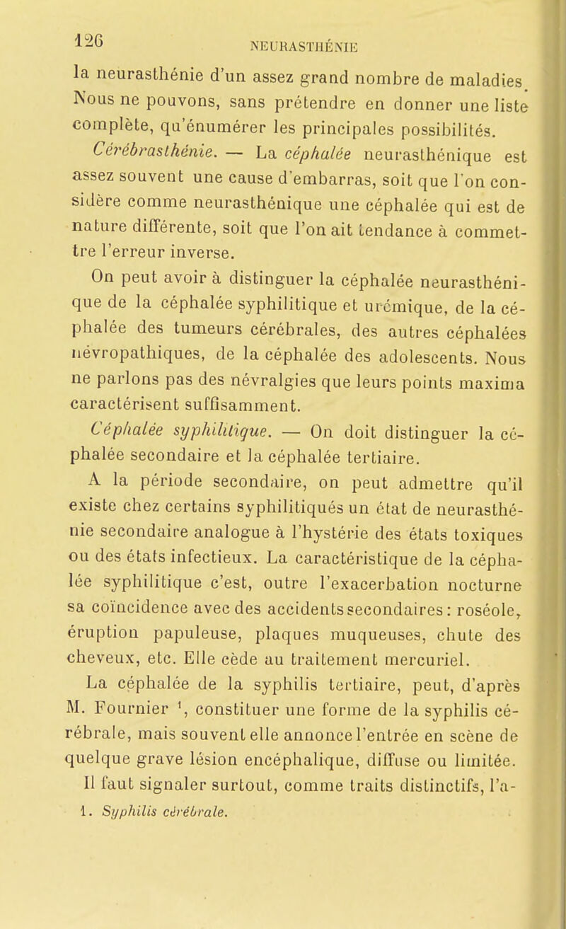la neurasthénie d'un assez grand nombre de maladies Nous ne pouvons, sans prétendre en donner une liste complète, qu enumérer les principales possibilités. Cérébmslhênie. — La céphalée neurasthénique est assez souvent une cause d'embarras, soit que l'on con- sidère comme neurasthénique une céphalée qui est de nature différente, soit que l'on ait tendance à commet- tre l'erreur inverse. On peut avoir à distinguer la céphalée neurasthéni- que de la céphalée syphilitique et urcmique, de la cé- phalée des tumeurs cérébrales, des autres céphalées névropathiques, de la céphalée des adolescents. Nous ne parlons pas des névralgies que leurs points maxima caractérisent suffisamment. Céphalée syphilUique. — On doit distinguer la cé- phalée secondaire et la céphalée tertiaire. A la période secondaire, on peut admettre qu'il existe chez certains syphilitiqués un état de neurasthé- nie secondaire analogue à l'hystérie des états toxiques ou des états infectieux. La caractéristique de la cépha- lée syphilitique c'est, outre l'exacerbation nocturne sa coïncidence avec des accidents secondaires : roséole, éruption papuleuse, plaques muqueuses, chute des cheveux, etc. Elle cède au traitement mercuriel. La céphalée de la syphilis tertiaire, peut, d'après M. Fournier \ constituer une forme de la syphilis cé- rébrale, mais souvent elle annonce l'entrée en scène de quelque grave lésion encéphalique, diffuse ou limitée. Il faut signaler surtout, comme traits distinctifs, l'a- 1. Syphilis cérébrale.