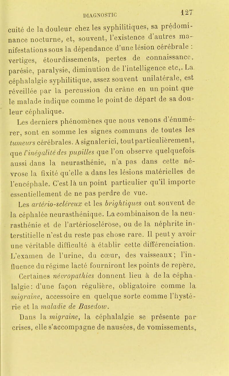 cuité de la douleur chez les syphilitiques, sa prédomi- nance nocturne, et, souvent, l'existence d'autres ma- nifestations sous la dépendance d'une lésion cérébrale : vertiges, étourdissements, pertes de connaissance, parésie, paralysie, diminution de l'intelligence etc,. La céphalalgie syphilitique, assez souvent unilatérale, est réveillée par la percussion du crâne en un point que le malade indique comme le point de départ de sa dou- leur céphalique. Les derniers phénomènes que nous venons d'énumé- rer, sont en somme les signes communs de toutes les tumeurs cérébrales. A signaler ici, toutparticulièrement,. que inégalité des pupilles que l'on observe quelquefois aussi dans la neurasthénie, n'a pas dans cette né- vrose la fixité qu'elle a dans les lésions matérielles de l'encéphale. C'est là un point particulier qu'il importe essentiellement de ne pas perdre de vue. Les arlério-scléreux et les brightiques ont souvent de la céphalée neurasthénique. La combinaison de la neu- rasthénie et de l'artériosclérose, ou de la néphrite in- terstitielle n'est du reste pas chose rare. Il peuty avoir une véritable difficulté à établir cette différenciation. L'examen de l'urine, du cœur, des vaisseaux; l'in- fluence du régime lacté fourniront les points de repère. Certaines néoropathies donnent lieu à de la cépha- lalgie: d'une façon régulière, obligatoire comme la migraine, accessoire en quelque sorte comme l'hysté- rie et la maladie de Dasedoiv. Dans la migraine, la céphalalgie se présente par crises, elle s'accompagne de nausées, de vomissements,.