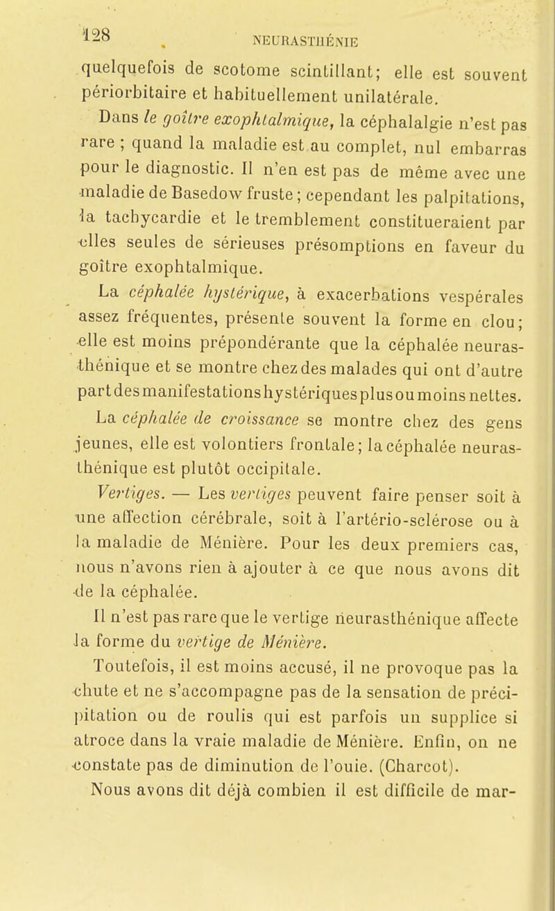 quelquefois de scotome sciatillant; elle est souvent périorbitaire et habituellement unilatérale. Dans le goîlre exophtalmique, la céphalalgie n'est pas rare ; quand la maladie est.au complet, nul embarras pour le diagnostic. II n'en est pas de même avec une maladie de Basedow fruste ; cependant les palpitations, ^a tachycardie et le tremblement constitueraient par <;lles seules de sérieuses présomptions en faveur du goitre exophtalmique. La céphalée hystérique, à exacerbations vespérales assez fréquentes, présente souvent la forme en clou ; •elle est moins prépondérante que la céphalée neuras- thénique et se montre chez des malades qui ont d'autre partdesmanifestationshystériquesplusoumoins nettes. La céphalée de croissance se montre chez des gens jeunes, elle est volontiers frontale; la céphalée neuras- thénique est plutôt occipitale. Vertiges. — Les vertiges peuvent faire penser soit à line affection cérébrale, soit à l'artério-sclérose ou à la maladie de Ménière. Pour les deux premiers cas, nous n'avons rien à ajouter à ce que nous avons dit •tie la céphalée. Il n'est pas rare que le vertige neurasthénique affecte •la forme du vertige de Ménière. Toutefois, il est moins accusé, il ne provoque pas la chute et ne s'accompagne pas de la sensation de préci- jntation ou de roulis qui est parfois un supplice si atroce dans la vraie maladie de Ménière. Enfin, on ne constate pas de diminution de l'ouie. (Charcot). Nous avons dit déjà combien il est difficile de mar-