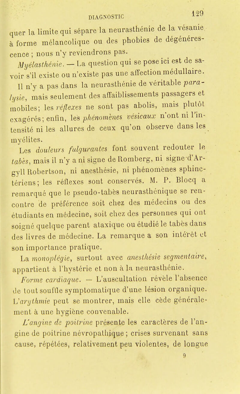 DIAGNOSTIC ^29 quer la limite qui sépare la neurasthénie de la vésanie à forme mélancolique ou des phobies de dégénéres- cence ; nous n'y reviendrons pas. Myélasthénie. - La question qui se pose ici est de sa- voir s'il existe ou n'existe pas une affection médullaire. Il n'y a pas dans la neurasthénie de véritable pam- lysie, mais seulement des affaiblissements passagers et mobiles; réflexes ne sont pas abolis, mais plutôt exagérés; enfin, \&% phénomènes vésicaux n'ont ni l'in- tensité ni les allures de ceux qu'on observe dans les myélites. Les douleurs fulgurantes font souvent redouter le tabès, mais il n'y a ni sigue de Romberg, ni signe d'Ar- gyll Robertson, ni anesthésie, ni phénomènes sphinc- tériens; les réflexes sont conservés. M. P. Blocq a remarqué que le pseudo-tabès neurasthénique se ren- contre de préférence soit chez des médecins ou des étudiants en médecine, soit chez des personnes qui ont soigné quelque parent ataxique ou étudié le tabès dans des livres de médecine. La remarque a son intérêt et son importance pratique. La monoplégie, surtout avec anesthésie segmentalre, appartient à l'hystérie et non à la neurasthénie. Forme cardiaque. — L'auscultation révèle l'absence lie tout souffle symptomatique d'une lésion organique. Varijthmie peut se montrer, mais elle cède générale- ment à une hygiène convenable. L'angine de poitrine présente les caractères de l'an- gine de poitrine névropathique ; crises survenant sans cause, répétées, relativement peu violentes, de longue