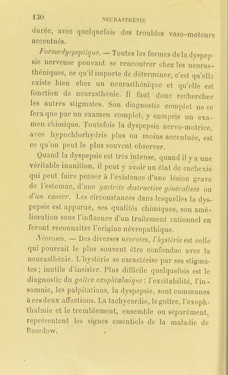 MEURASTIIÉ.ME durée, avec quelquefois des troubles vaso-moteurs accentués. ^ Forme dyspeptique. — Toutes les formes delà dyspep- sie nerveuse pouvant se rencontrer chez les neuras- théniques, ce qu'il importe de déterminer, c'est qu'elle existe bien chez un neurasthénique et qu'elle est fonction de neurasthénie. Il faut donc rechercher les autres stigmates. Son diagnostic complet ne se fera que par un examen complet, y compris un exa- men chimique. Toutefois la dyspepsie nervo-motrice, avec hypochlorhydrie plus ou moins accentuée, est ce qu'on peut le plus souvent observer. Quand la dyspepsie est très intense, quand il y a une véritable inanition, il peut y avoir un état de cachexie qui peut faire penser à l'existence d'une lésion grave de l'estomac, d'une gastrite destructive gé^iéralisée ou d'u7i cancer. Les circonstances dans lesquelles la dys- pepsie est apparue, ses qualités chimiques, son amé- lioration sous l'influence d'un traitement rationnel en feront reconnaître l'origine névropathique. Aéuroses. — Des diverses névroses, l'hystérie est celle qui pourrait le plus souvent être confondue avec la neurasthénie. L'hystérie se caractérise par ses stigma- tes ; inutile d'insister. Plus difficile quelquefois est le diagnostic du goitre exophtalmique : l'excitabilité, l'in- somnie, les palpitations, la dyspepsie, sont communes à ces deux affections. La tachycardie, le goitre, l'exoph- thalmie et le tremblement, ensemble ou séparément, représentent les signes essentiels de la maladie de T^ascdow.