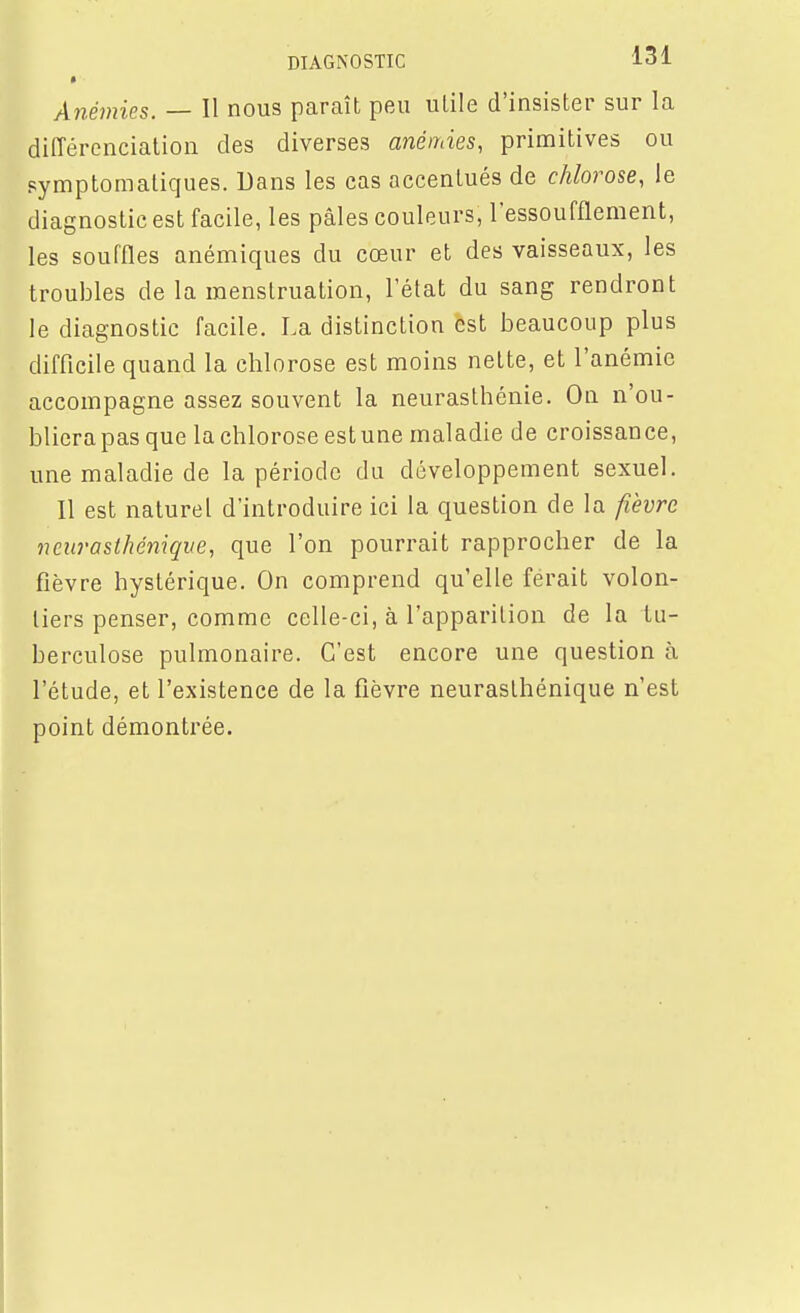 Anémies. — Il nous paraît peu utile d'insister sur la différenciation des diverses anémies, primitives ou pymptomatiques. Dans les cas accentués de chlorose, le diagnostic est facile, les pâles couleurs, l'essoufflement, les souffles anémiques du cœur et des vaisseaux, les troubles de la menstruation, l'état du sang rendront le diagnostic facile. La distinction est beaucoup plus difficile quand la chlorose est moins nette, et l'anémie accompagne assez souvent la neurasthénie. On n'ou- bliera pas que la chlorose est une maladie de croissance, une maladie de la période du développement sexuel. Il est naturel d'introduire ici la question de la fièvre neurasthénique, que l'on pourrait rapprocher de la fièvre hystérique. On comprend qu'elle ferait volon- tiers penser, comme celle-ci, à l'apparition de la tu- berculose pulmonaire. C'est encore une question à l'étude, et l'existence de la fièvre neurasthénique n'est point démontrée.