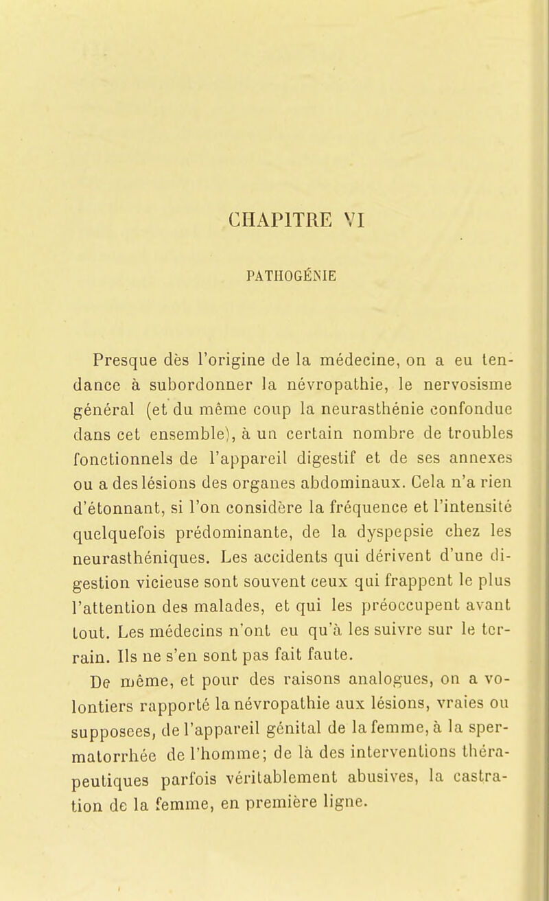 CHAPITRE YI PATIIOGÉiNIE Presque dès l'origine de la médecine, on a eu ten- dance à subordonner la névropathie, le nervosisme général (et du même coup la neurasthénie confondue dans cet ensemble), à un certain nombre de troubles fonctionnels de l'appareil digestif et de ses annexes ou a des lésions des organes abdominaux. Cela n'a rien d'étonnant, si l'on considère la fréquence et l'intensité quelquefois prédominante, de la dyspepsie chez les neurasthéniques. Les accidents qui dérivent d'une di- gestion vicieuse sont souvent ceux qui frappent le plus l'attention des malades, et qui les préoccupent avant tout. Les médecins n'ont eu qu'à les suivre sur le ter- rain. Ils ne s'en sont pas fait faute. De même, et pour des raisons analogues, on a vo- lontiers rapporté la névropathie aux lésions, vraies ou supposées, de l'appareil génital de la femme, à la sper- matorrhée de l'homme; de là des interventions théra- peutiques parfois véritablement abusives, la castra- tion de la femme, en première ligne.