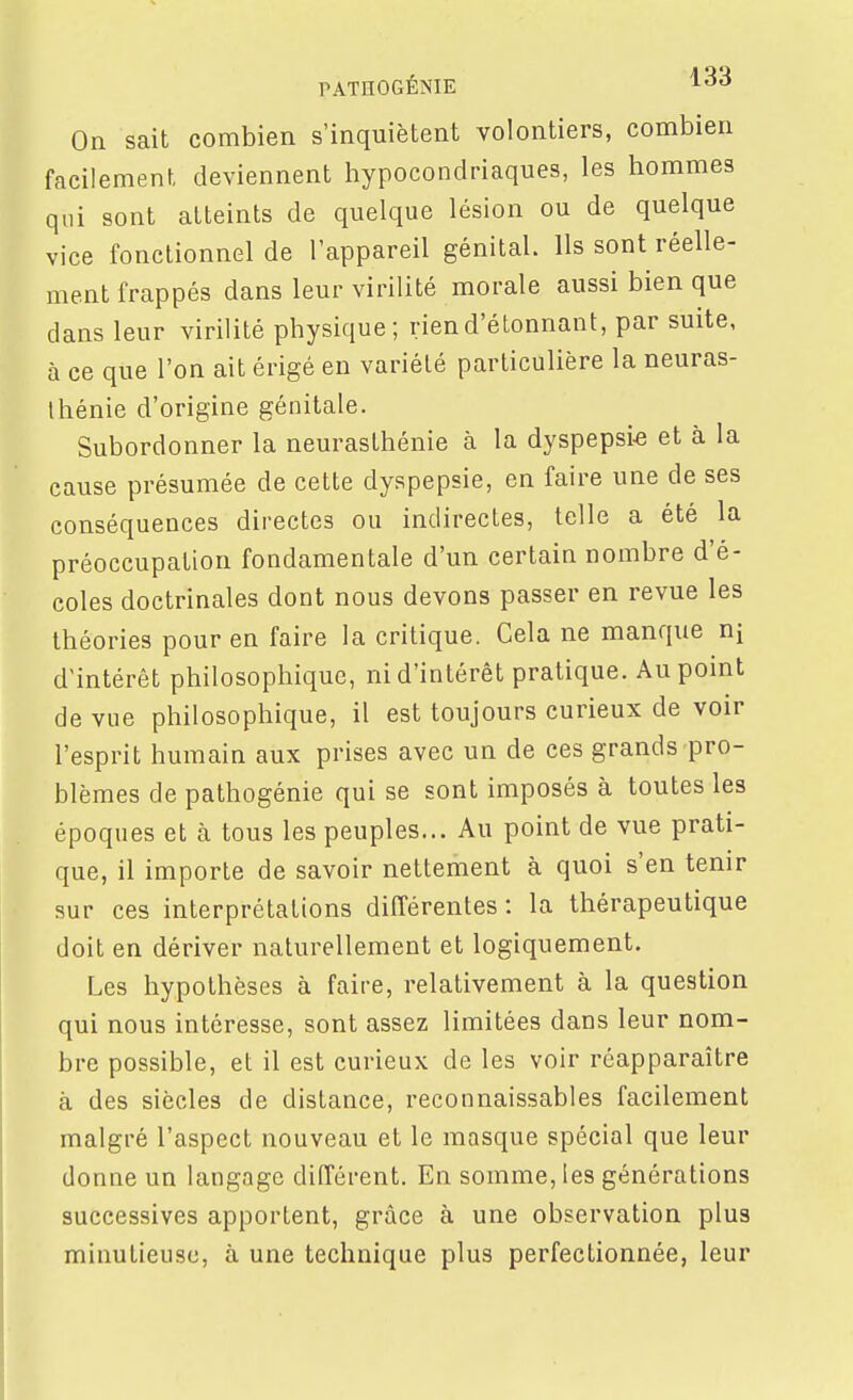 PATHOGÉNIE On sait combien s'inquiètent volontiers, combien facilement deviennent liypocondriaques, les hommes qui sont atteints de quelque lésion ou de quelque vice fonctionnel de l'appareil génital. Ils sont réelle- ment frappés dans leur virilité morale aussi bien que dans leur virilité physique; rien d'étonnant, par suite, à ce que l'on ait érigé en variété particulière la neuras- thénie d'origine génitale. Subordonner la neurasthénie à la dyspepsie et à la cause présumée de cette dyspepsie, en faire une de ses conséquences directes ou indirectes, telle a été la préoccupation fondamentale d'un certain nombre d'é- coles doctrinales dont nous devons passer en revue les théories pour en faire la critique. Cela ne manque ni d'intérêt philosophique, ni d'intérêt pratique. Au point de vue philosophique, il est toujours curieux de voir l'esprit humain aux prises avec un de ces grands pro- blèmes de pathogénie qui se sont imposés à toutes les époques et à tous les peuples... Au point de vue prati- que, il importe de savoir nettement à quoi s'en tenir sur ces interprétations différentes : la thérapeutique doit en dériver naturellement et logiquement. Les hypothèses à faire, relativement à la question qui nous intéresse, sont assez limitées dans leur nom- bre possible, et il est curieux de les voir réapparaître à des siècles de distance, reconnaissables facilement malgré l'aspect nouveau et le masque spécial que leur donne un langage différent. En somme, les générations successives apportent, grâce à une observation plus minutieuse, à une technique plus perfectionnée, leur