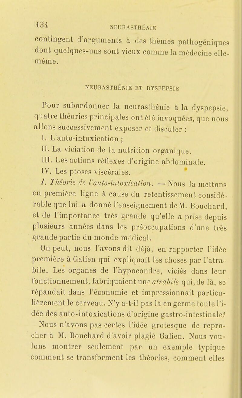 contingent d'arguments à des thèmes pathogéniques dont quelques-uns sont vieux comme la médecine elle- même. NEURASTHÉNIE ET DYSPEPSIE Pour subordonner la neurasthénie à la dyspepsie, quatre théories principales ont été invoquées, que nous allons successivement exposer et discuter : I. L'auto-intoxication; II. La viciation de la nutrition organique, in. Les actions réflexes d'origine abdominale. IV. Les ptôses viscérales. 1. Théorie de l'auto-intoxicalwn. — Nous la mettons en première ligne à cause du retentissement considé- rable que lui a donné l'enseignement de M. Bouchard, et de l'importance très grande qu'elle a prise depuis plusieurs années dans les préoccupations d'une très grande partie du monde médical. On peut, nous l'avons dit déjà, en rapporter l'idée première à Galien qui expliquait les choses par l'atra- bile. Les organes de l'hypocondre, viciés dans leur fonctionnement, fabriquaient une a^môt/e qui, de là, se répandait dans l'économie et impressionnait particu- lièrement le cerveau. N'y a-t-il pas là en germe toute l'i- dée des auto-intoxications d'origine gastro-intestinale? Nous n'avons pas certes l'idée grotesque de repro- cher à M. Bouchard d'avoir plagié Galien. Nous vou- lons montrer seulement par un exemple typique comment se transforment les théories, comment elles