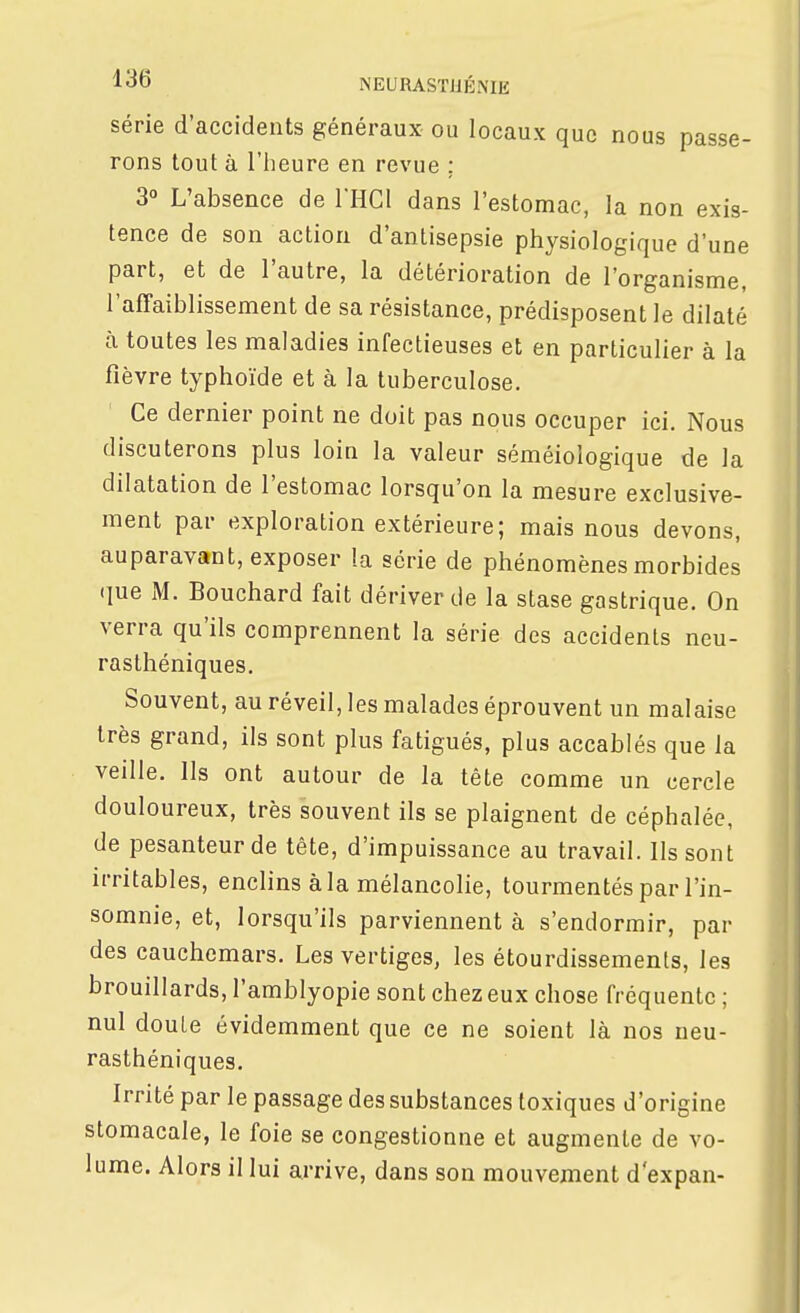 série d'accidents généraux ou locaux que nous passe- rons tout à riieure en revue ; 3° L'absence de THCl dans l'estomac, la non exis- tence de son action d'antisepsie physiologique d'une part, et de l'autre, la détérioration de l'organisme, l'afTaiblissement de sa résistance, prédisposent le dilaté à toutes les maladies infectieuses et en particulier à la fièvre typhoïde et à la tuberculose. Ce dernier point ne doit pas nous occuper ici. Nous discuterons plus loin la valeur séméiologique de la dilatation de l'estomac lorsqu'on la mesure exclusive- ment par exploration extérieure; mais nous devons, auparavant, exposer la série de phénomènes morbides (lue M. Bouchard fait dériver de la stase gastrique. On verra qu'ils comprennent la série des accidents neu- rasthéniques. Souvent, au réveil, les malades éprouvent un malaise très grand, ils sont plus fatigués, plus accablés que la veille. Ils ont autour de la tête comme un cercle douloureux, très souvent ils se plaignent de céphalée, de pesanteur de tête, d'impuissance au travail. Ils sont irritables, enclins à la mélancolie, tourmentés par l'in- somnie, et, lorsqu'ils parviennent à s'endormir, par des cauchemars. Les vertiges, les étourdissements, les brouillards, l'amblyopie sont chez eux chose fréquente ; nul doute évidemment que ce ne soient là nos neu- rasthéniques. Irrité par le passage des substances toxiques d'origine stomacale, le foie se congestionne et augmente de vo- lume. Alors il lui arrive, dans son mouvement d'expan-