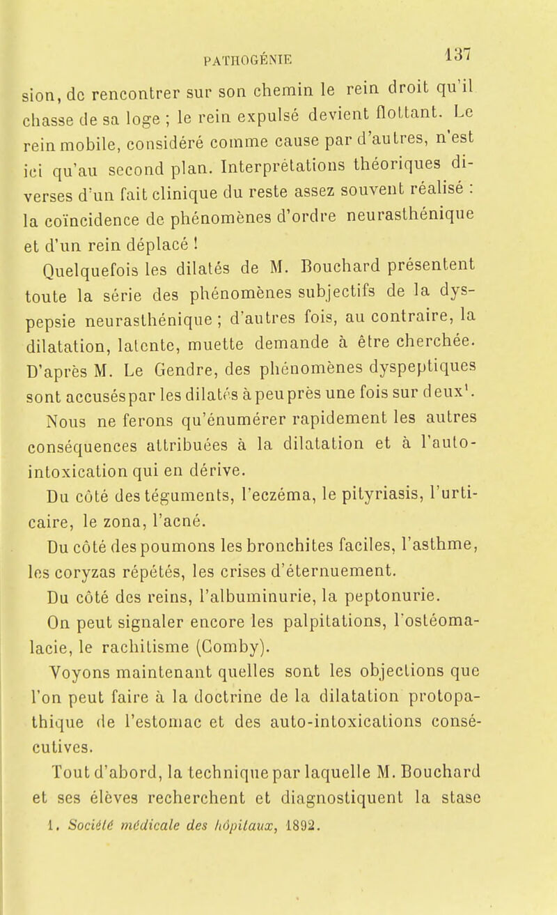 PAÏHOGÉNIE ^ol sion, de rencontrer sur son chemin le rein droit qu'il chasse de sa loge ; le rein expulsé devient flottant. Le rein mobile, considéré comme cause par d'autres, n'est ici qu'au second plan. Interprétations théoriques di- verses d'un fait clinique du reste assez souvent réalisé : la coïncidence de phénomènes d'ordre neurasthénique et d'un rein déplacé ! Quelquefois les dilatés de M. Bouchard présentent toute la série des phénomènes subjectifs de la dys- pepsie neurasthénique; d'autres fois, au contraire, la dilatation, latente, muette demande à être cherchée. D'après M. Le Gendre, des phénomènes dyspeptiques sont accusés par les dilatés à peu près une fois sur deux'. Nous ne ferons qu'énumérer rapidement les autres conséquences attribuées à la dilatation et à l'aulo- intoxication qui en dérive. Du côté des téguments, l'eczéma, le pityriasis, l'urti- caire, le zona, l'acné. Du côté des poumons les bronchites faciles, l'asthme, les coryzas répétés, les crises d'éternuement. Du côté des reins, l'albuminurie, la peptonurie. On peut signaler encore les palpitations, Tostéoma- lacie, le rachitisme (Gomby). Voyons maintenant quelles sont les objections que l'on peut faire à la doctrine de la dilatation prolopa- thique de l'estomac et des auto-intoxications consé- cutives. Tout d'abord, la technique par laquelle M, Bouchard et ses élèves recherchent et diagnostiquent la stase 1. Société médicale des hôpitaux, 1892.
