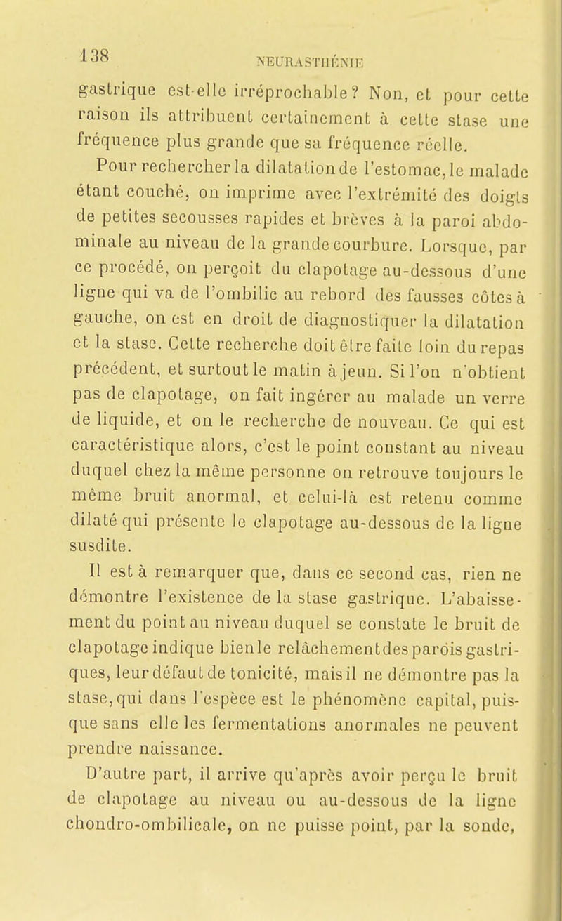 gastrique est ellc irréprochable? Non, et pour celte raison ils attribuent certainement à cette stase une fréquence plus grande que sa fréquence réelle. Pour rechercher la dilatation de l'estomac, le malade étant couché, on imprime avec l'extrémité des doigts de petites secousses rapides et brèves à la paroi abdo- minale au niveau de la grande courbure. Lorsque, par ce procédé, on perçoit du clapotage au-dessous d'une ligne qui va de l'ombilic au rebord des fausses côtes à gauche, on est en droit de diagnostiquer la dilatation et la stase. Celte recherche doit être faite loin du repas précédent, et surtout le matin à jeun. Si l'on n'obtient pas de clapotage, on fait ingérer au malade un verre de liquide, et on le recherche de nouveau. Ce qui est caractéristique alors, c'est le point constant au niveau duquel chez la même personne on retrouve toujours le même bruit anormal, et celui-là est retenu comme dilaté qui présente le clapotage au-dessous de la ligne susdite. Il est à remarquer que, dans ce second cas, rien ne démontre l'existence de la stase gastrique. L'abaisse- ment du point au niveau duquel se constate le bruit de clapotage indique bienle relàchementdes parois gastri- ques, leur défaut de tonicité, mais il ne démontre pas la stase, qui dans lespèce est le phénomène capital, puis- que sans elle les fermentations anormales ne peuvent prendre naissance. D'autre part, il arrive qu'après avoir perçu le bruit de clapotage au niveau ou au-dessous de la ligne chondro-ombilicale, on ne puisse point, par la soude,