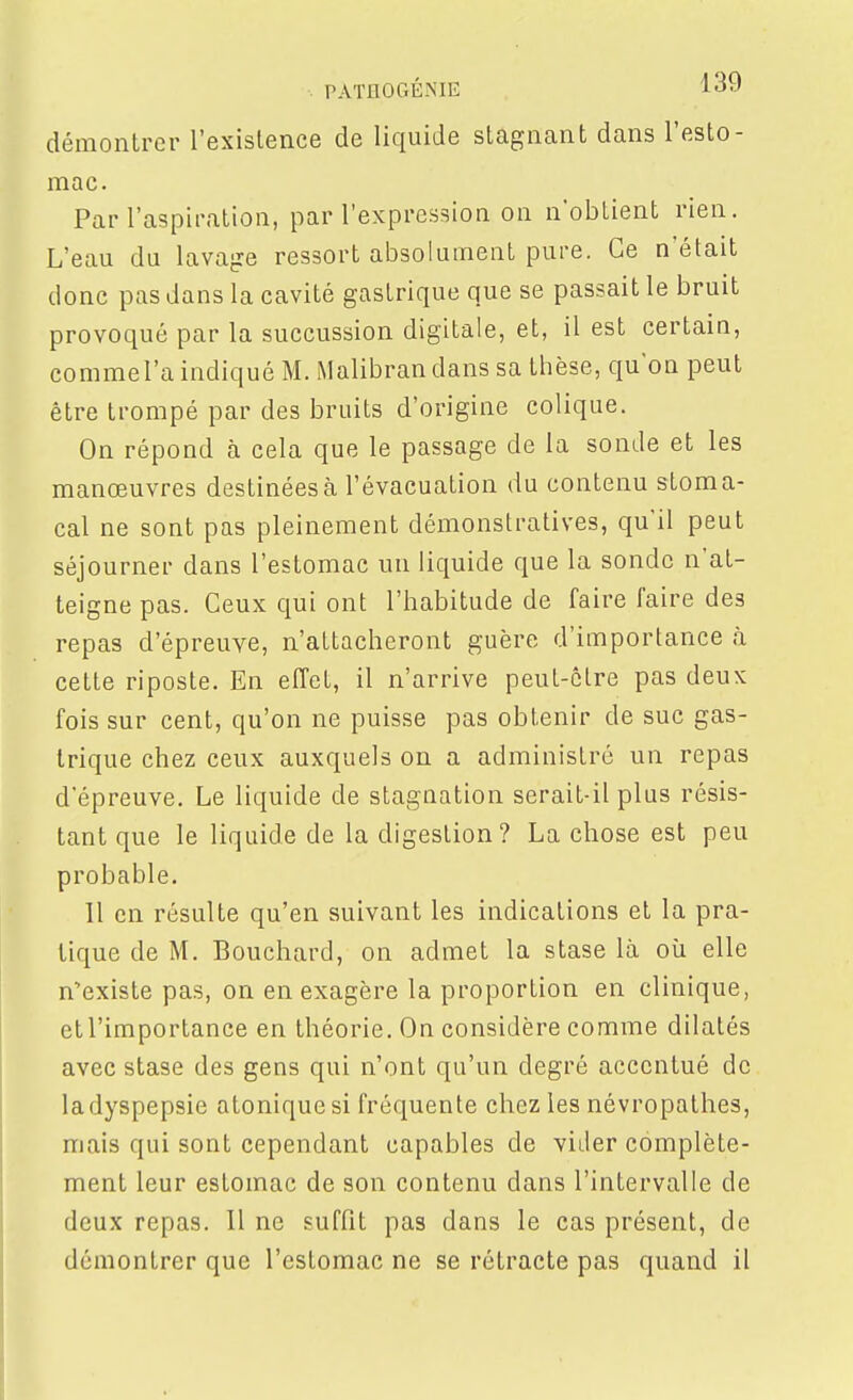 PATHOGÉME l-s-J démontrer l'existence de liquide stagnant dans l'esto- mac. Par l'aspiration, par l'expression on n'obtient rien. L'eau du lavajie ressort absolument pure. Ce n'était donc pas dans la cavité gastrique que se passait le bruit provoqué par la succussion digitale, et, il est certain, comme l'a indiqué M. Malibran dans sa thèse, qu'on peut être trompé par des bruits d'origine colique. On répond à cela que le passage de la sonde et les manœuvres destinées à l'évacuation du contenu stoma- cal ne sont pas pleinement démonstratives, qu'il peut séjourner dans l'estomac un liquide que la sonde n'at- teigne pas. Ceux qui ont l'habitude de faire faire des repas d'épreuve, n'attacheront guère d'importance à cette riposte. En effet, il n'arrive peut-être pas deux fois sur cent, qu'on ne puisse pas obtenir de suc gas- trique chez ceux auxquels on a administré un repas d'épreuve. Le liquide de stagnation serait-il plus résis- tant que le liquide de la digestion? La chose est peu probable. 11 en résulte qu'en suivant les indications et la pra- tique de M. Bouchard, on admet la stase là où elle n'existe pas, on en exagère la proportion en clinique, ctl'importance en théorie. On considère comme dilatés avec stase des gens qui n'ont qu'un degré accentué de la dyspepsie atonique si fréquente chez les névropathes, mais qui sont cependant capables de vider complète- ment leur estomac de son contenu dans l'intervalle de deux repas. Il ne suffit pas dans le cas présent, de démontrer que l'estomac ne se rétracte pas quand il