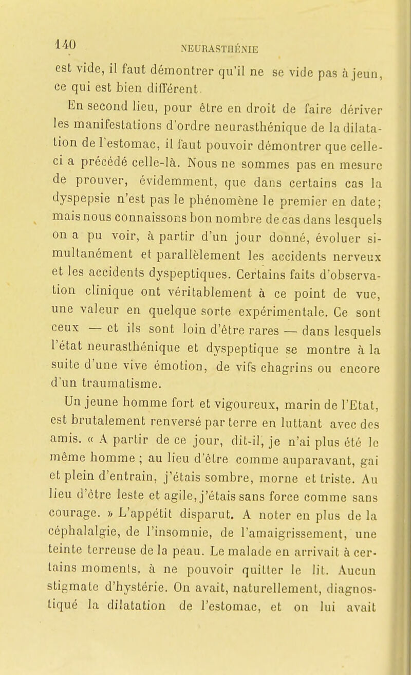 ^^^y NEURASTUÉME est vide, il faut démontrer qu'il ne se vide pas à jeun, ce qui est bien différent. En second lieu, pour être en droit de faire dériver les manifestations d'ordre neurasthénique de la dilata- tion de l'estomac, il faut pouvoir démontrer que celle- ci a précédé celle-là. Nous ne sommes pas en mesure de prouver, évidemment, que dans certains cas la dyspepsie n'est pas le phénomène le premier en date; mais nous connaissons bon nombre de cas dans lesquels on a pu voir, à partir d'un jour donné, évoluer si- multanément et parallèlement les accidents nerveux et les accidents dyspeptiques. Certains faits d'observa- tion clinique ont véritablement à ce point de vue, une valeur en quelque sorte expérimentale. Ce sont ceux — et ils sont loin d'être rares — dans lesquels l'état neurasthénique et dyspeptique se montre à la suite d'une vive émotion, de vifs chagrins ou encore d'un traumatisme. Un jeune homme fort et vigoureux, marin de l'Etat, est brutalement renversé par terre en luttant avec des amis. « A partir de ce jour, dit-il, je n'ai plus été le même homme ; au lieu d'être comme auparavant, gai et plein d'entrain, j'étais sombre, morne et triste. Au lieu d'être leste et agile, j'étais sans force comme sans courage. » L'appétit disparut. A noter en plus de la céphalalgie, de l'insomnie, de l'amaigrissement, une teinte terreuse de la peau. Le malade en arrivait à cer- tains moments, à ne pouvoir quitter le lit. Aucun stigmate d'hystérie. On avait, naturellement, diagnos- tiqué la dilatation de l'estomac, et on lui avait