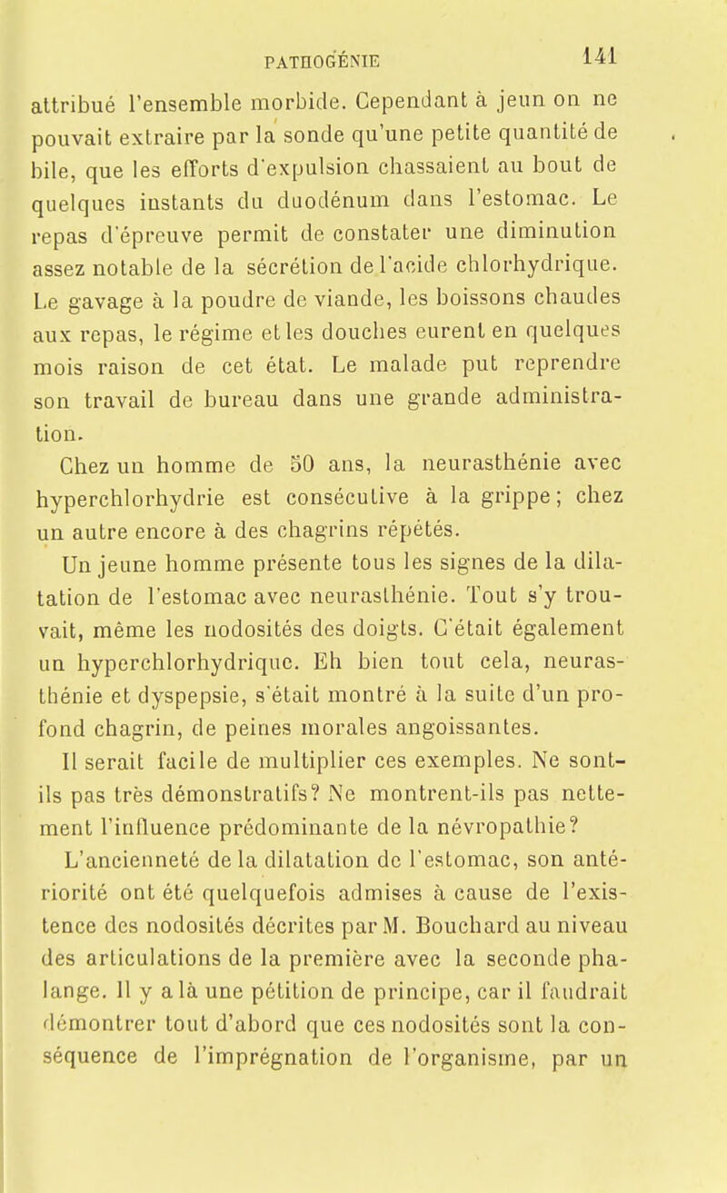 attribué l'ensemble morbide. Cependant à jeun on ne pouvait extraire par la sonde qu'une petite quantité de bile, que les efforts d'expulsion chassaient au bout de quelques instants du duodénum dans l'estomac. Le repas d'épreuve permit de constater une diminution assez notable de la sécrétion de l'acide chlorhydrique. Le gavage à la poudre de viande, les boissons chaudes aux repas, le régime et les douches eurent en quelques mois raison de cet état. Le malade put reprendre son travail de bureau dans une grande administra- lion. Chez un homme de 50 ans, la neurasthénie avec hyperchlorhydrie est consécutive à la grippe ; chez un autre encore à des chagrins répétés. Un jeune homme présente tous les signes de la dila- tation de l'estomac avec neurasthénie. Tout s'y trou- vait, même les nodosités des doigts. C'était également un hyperchlorhydriquc. Eh bien tout cela, neuras- thénie et dyspepsie, s'était montré à la suite d'un pro- fond chagrin, de peines morales angoissantes. Il serait facile de multiplier ces exemples. Ne sont- ils pas très démonstratifs? Ne montrent-ils pas nette- ment l'influence prédominante de la névropalhie? L'ancienneté de la dilatation de l'estomac, son anté- riorité ont été quelquefois admises à cause de l'exis- tence des nodosités décrites par M. Bouchard au niveau des articulations de la première avec la seconde pha- lange, 11 y a là une pétition de principe, car il faudrait démontrer tout d'abord que ces nodosités sont la con- séquence de l'imprégnation de l'organisme, par un