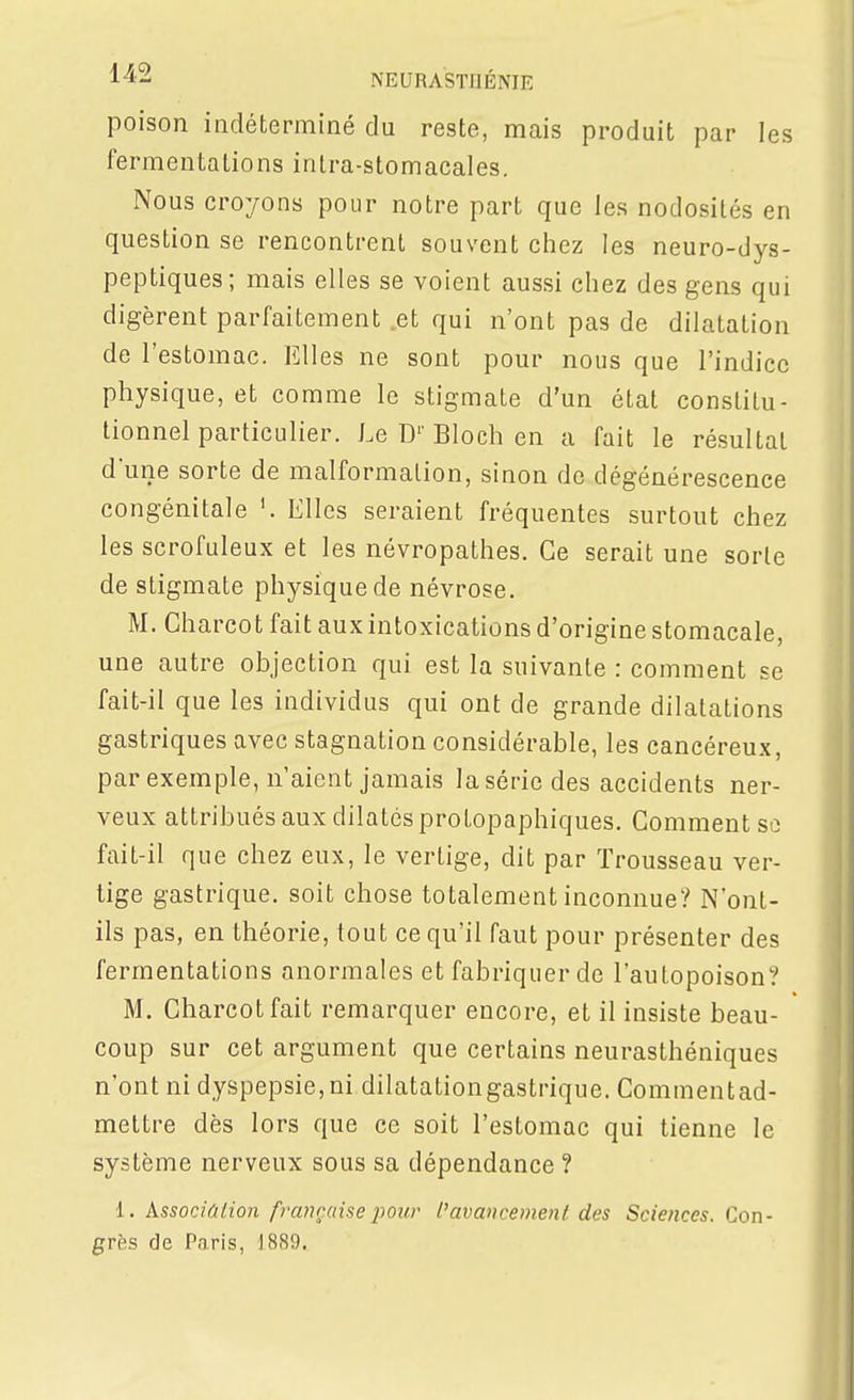 poison indéterminé du reste, mais produit par les fermentations inlra-stomacales. Nous croyons pour notre part que les nodosités en question se rencontrent souvent chez les neuro-dys- peptiques; mais elles se voient aussi chez des gens qui digèrent parfaitement et qui n'ont pas de dilatation de l'estomac. Elles ne sont pour nous que l'indice physique, et comme le stigmate d'un état constitu- tionnel particulier. Le D'' Bloch en a fait le résultai d'une sorte de malformation, sinon de dégénérescence congénitale Elles seraient fréquentes surtout chez les scrofuleux et les névropathes. Ce serait une sorte de stigmate physique de névrose. M. Charcot fait aux intoxications d'origine stomacale, une autre objection qui est la suivante : comment se fait-il que les individus qui ont de grande dilatations gastriques avec stagnation considérable, les cancéreux, par exemple, n'aient jamais la série des accidents ner- veux attribués aux dilatés protopaphiques. Comment se fait-il que chez eux, le vertige, dit par Trousseau ver- tige gastrique, soit chose totalement inconnue? N'ont- ils pas, en théorie, tout ce qu'il faut pour présenter des fermentations anormales et fabriquer de l'autopoison? M. Charcot fait remarquer encore, et il insiste beau- coup sur cet argument que certains neurasthéniques n'ont ni dyspepsie, ni dilatationgastrique. Commentad- mettre dès lors que ce soit l'estomac qui tienne le système nerveux sous sa dépendance ? 1. Associûlion française pour l'avancement des Sciences. Con- grès de Paris, 1889.