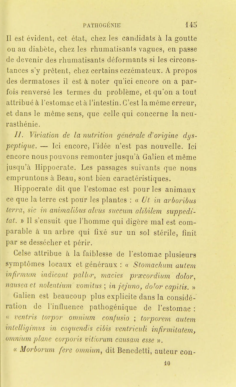 Il est évident, cet état, chez les candidats à la goutte ou au diabète, chez les rhumatisants vagues, en passe de devenir des rhumatisants déformants si les circons- tances s'y prêtent, chez certains eczémateux. A propos des dermatoses il est à noter qu'ici encore on a par- fois renversé les termes du problème, et qu'on a tout attribué à l'estomac et à l'intestin. C'est la même erreur, et dans le même sens, que celle qui concerne la neu- rasthénie. //. Viriation de la nutrition générale cVorigine dys- peptique. — Ici encore, l'idée n'est pas nouvelle. Ici encore nous pouvons remonter jusqu'à Galien et même jusqu'à Hippocrate. Les passages suivants que nous empruntons à Beau, sont bien caractéristiques. Hippocrate dit que l'estomac est pour les animaux ce que la terre est pour les plantes : « Ut in arOoribus terra, sic in aninalibus alvus succum alibilem suppedi- tat. » Il s'ensuit que l'homme qui digère mal est com- parable à un arbre qui fixé sur un sol stérile, finit par se dessécher et périr. Celse attribue à la faiblesse de l'estomac plusieurs symptômes locaux et généraux : « Stomachum autem infinnum indicant paU(,r, macies prsecordium dolor, nausea et nohnlium vomitus ; in jejuno, dohr capitis. » Galien est beaucoup plus explicite dans la considé- ration de l'influence pathogénique de l'estomac : « ventris lorpor omnium confusio ; torporem autem intelligimus in cnquendis cibis ventriculi infirmitatem, omnium plane corporis vitiorum causam esse ». « Morborum fere omniim, dit Benedetti, auteur con- 10