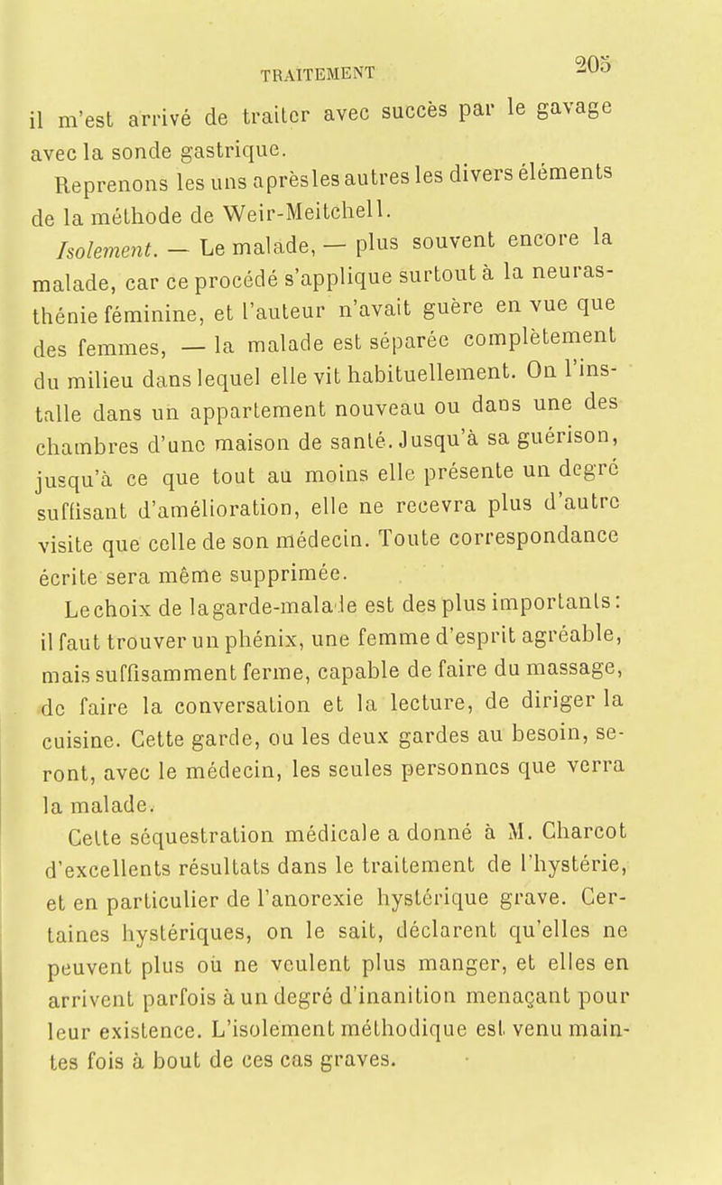il m'est arrivé de traiter avec succès par le gavage avecla sonde gastrique. Reprenons les uns aprèsles autres les divers éléments de la méthode de Weir-Meitchell. holemenu - Le malade, - plus souvent encore la malade, car ce procédé s'applique surtout à la neuras- thénie féminine, et l'auteur n'avait guère en vue que des femmes, — la malade est séparée complètement du milieu dans lequel elle vit habituellement. On l'ins- talle dans un appartement nouveau ou dans une des chambres d'une maison de sanlé. Jusqu'à sa guérison, jusqu'à ce que tout au moins elle présente un degré suffisant d'amélioration, elle ne recevra plus d'autre visite que celle de son médecin. Toute correspondance écrite sera même supprimée. Lechoix de lagarde-malade est des plus importants : il faut trouver un phénix, une femme d'esprit agréable, mais suffisamment ferme, capable de faire du massage, de faire la conversation et la lecture, de diriger la cuisine. Cette garde, ou les deux gardes au besoin, se- ront, avec le médecin, les seules personnes que verra la malade. Celte séquestration médicale a donné à M. Charcot d'excellents résultats dans le traitement de l'hystérie, et en particulier de l'anorexie hystérique grave. Cer- taines hystériques, on le sait, déclarent qu'elles ne peuvent plus où ne veulent plus manger, et elles en arrivent parfois à un degré d'inanition menaçant pour leur existence. L'isolement méthodique est venu main- tes fois à bout de ces cas graves.