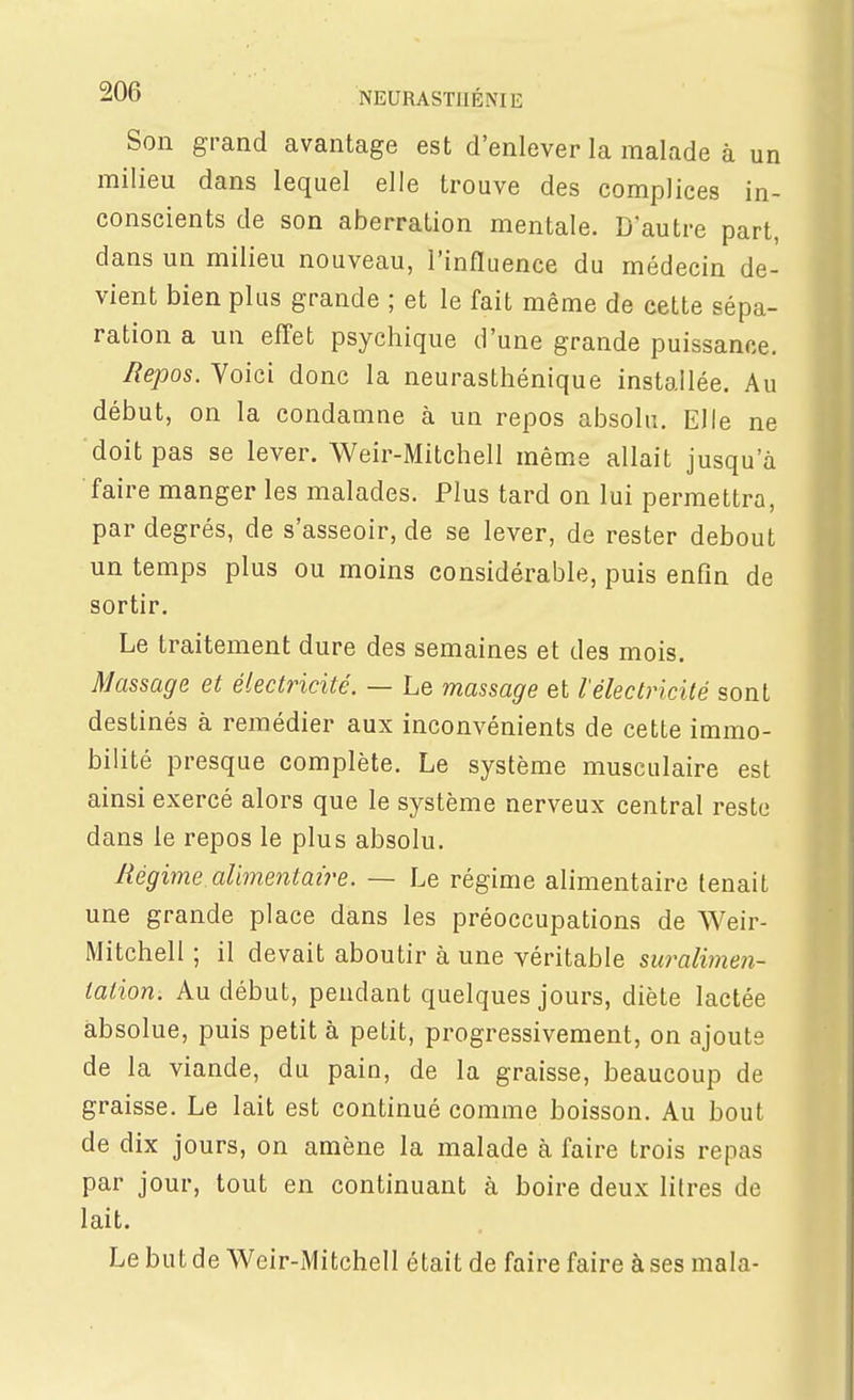 Son grand avantage est d'enlever la malade à un milieu dans lequel elle trouve des complices in- conscients de son aberration mentale. Dautre part, dans un milieu nouveau, l'influence du médecin de- vient bien plus grande ; et le fait même de cette sépa- ration a un effet psychique d'une grande puissance. Repos. Voici donc la neurasthénique installée. Au début, on la condamne à un repos absolu. Elle ne doit pas se lever. Weir-Mitchell même allait jusqu'à faire manger les malades. Plus tard on lui permettra, par degrés, de s'asseoir, de se lever, de rester debout un temps plus ou moins considérable, puis enfin de sortir. Le traitement dure des semaines et des mois. Massage et électricité. — Le massage et l'électricité sont destinés à remédier aux inconvénients de cette immo- bilité presque complète. Le système musculaire est ainsi exercé alors que le système nerveux central reste dans le repos le plus absolu. Régime alimentaire. — Le régime alimentaire tenait une grande place dans les préoccupations de Weir- Mitchell ; il devait aboutir à une véritable suralimen- lalion. Au début, pendant quelques jours, diète lactée absolue, puis petit à petit, progressivement, on ajouts de la viande, du pain, de la graisse, beaucoup de graisse. Le lait est continué comme boisson. Au bout de dix jours, on amène la malade à faire trois repas par jour, tout en continuant à boire deux litres de lait. Le but de Weir-Mitchell était de faire faire à ses mala-