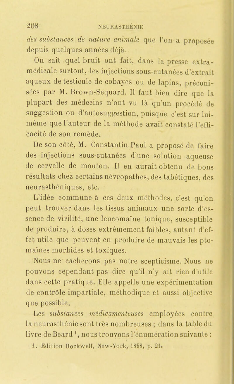 des substances de nature animale que l'on-a proposée depuis quelques années déjà. On sait quel bruit ont fait, dans la presse extra- médicale surtout, les injections sous-cutanées d'extrait aqueux de testicule de cobayes ou de lapins, préconi- sées par M. Brown-Sequard. Il faut bien dire que la plupart des médecins n'ont vu là qu'un procédé de suggestion ou d'autosuggestion, puisque c'est sur lui- même que l'auteur de la méthode avait constaté l'effi- cacité de son remède. De son côté, M. Constantin Paul a proposé de faire des injections sous-cutanées d'une solution aqueuse de cervelle de mouton. Il en aurait obtenu de bons résultats chez certains névropathes, des tabéliques, des neurasthéniques, etc. L'idée commune à ces deux méthodes, c'est qu'on peut trouver dans les tissus animaux une sorte d'es- sence de virilité, une leucomaïne tonique, susceptible de produire, à doses extrêmement faibles, autant d'ef- fet utile que peuvent en produire de mauvais les pto- maïnes morbides et toxiques. Nous ne cacherons pas notre scepticisme. Nous ne pouvons cependant pas dire qu'il n'y ait rien d'utile dans cette pratique. Elle appelle une expérimentation de contrôle impartiale, méthodique et aussi objective que possible. Les substances médicamenteuses employées contre la neurasthénie sont très nombreuses ; dans la table du livre deBeard nous trouvons l'énumération suivante : l. Edition Rockwell, New-York, 1888, p. 21.