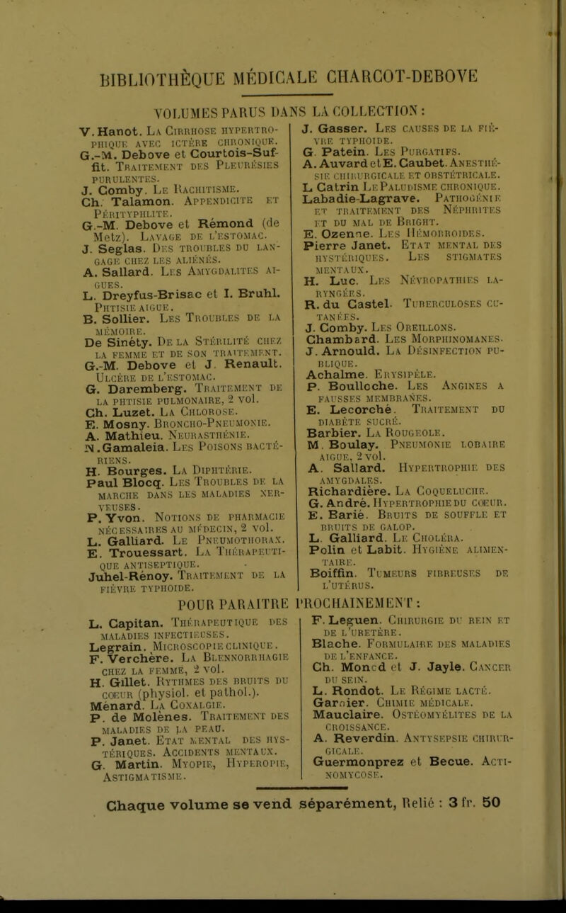 VOLUMES PARUS l)k V.Hanot. La Cihrhose hypertro- PIIIQUI'. AVEC ICTÈRE CIIRONIQL'K. G.-M. Debove et Courtois-Suf- fit. Traitement des Plei rksies PURULENTES. J. Comby. Le Uaciiitisme. Ch. Talamon. ArpENOicrrE et Fkhitvphi.ite. G.-M. Debove el Rémond (de Metz). Lavage de l'estomac. J. Seglas. Des troubles du lan- gage CHEZ LES ALIÉNÉS. A. Sallard. Les Amygdalites ai- L. Dreyfus-Brisac et I. BruhL Phtisie aiguë. B. Sollier. Les Troubles de la MÉMOIRE. De Sinéty. De la Stérilité chez la femme et de son traitement. G.-M. Debove el J. Renault. Ulcère de l'estomac. G. Daremberg. Traitement de LA PHTISIE pulmonaire, 2 VOl. Ch. Luzet. La Chlorose. E. Mosny. Broncho-Pneumonie. A. Mathieu. Neurasthénie. JN.Gamaleia. Les Poisons bacté- riens. H. Bourges. La Diphtérie. Paul Blocq. Les Troubles de la MARCHE dans LES MALADIES NER- VEUSES. P. Yvon. Notions DE pharmacie NÉCESSAIRES AU MÉDECIN, 2 VoL L. Galliard. Le Pneumotiiora.x. E. Trouessart. IjA Thérapeiti- QUE ANTISEPTIQUE. Juhel-Rénoy. Traiti;mi;nt de la FIÈVRE typhoïde. POUR PARAITRE L. Capitan. Thérapeutique des MALADIES INFECTIEUSES. Legrain. Microscopieclinique. F. Verchère. La Blennorriiagie CHEZ LA FEMME, 2 VOl. H. Gillet. Rythmes des bruits du coeur (physioL et palhol.). Ménard. La Coxalgie. p. de Molènes. Traitement des maladies de J.A PEAO. P. Janet. Etat \.ental des hys- tériques. Accidents mentaux. G. Martin. Myopie, IIyperopie, Astigmatisme. <S LA COLLECTION : J. Gasser. Les causes de la fiè- vre typhoïde. G. Patein. Les Pi rgatifs. A. Auvard et E. Caubet. Anestiié- SIE CHII'.rRGICALE ET OBSTÉTRICALE. L. Catrin LkPalui.isme chronique. Labadie-Lagrave. Patiiocéni e Kl' TRAITEMENT DES NÉPHRITES ET DU MAL DE BuiGIIT. E. Ozenne. Les Hémorroïdes. Pierre Janet. Etat mental des hystériques. Les stigmates MENTAUX. H. Luc. Les Névropathies la- ryngées. R. du Gastel. Tuberculoses cu- TANIvFS. J. Comby. Les Oreillons. Chambard. Les Morphinomanes. J. Arnould. La Désinfection pu- blique. Achalme. Erysipèle. p. BouUoche. Les Angines a FAl'SSES MEMBRANES. E. Lecorchè. Traitement du DIABÈTE SUCRÉ. Barbier. La Rougeole. M. Boulay. Pneumonie loba ire AiGiii',. 2 vol. A. Sallard. Hypertrophie des AMYGDALES. Richardière. La Coqueluche. G. André. Hypertrophiedu coeur. E. Bariè. Bruits de souffle et BRUITS DE GALOP. L. Galliard. Le Choléra. Polin cl Labit. Hygiène alimen- TAIRi:. Boiffîn. Tumeurs fibreuses de l'utérus. PROCHALNEMENT: F. Leguen. Chirurgie du rein et de l'i'rethre. Blache. Formulaire des maladies DE l'enfance. Ch. Moncd cl J. Jayle. Cancer DU SEIN. L. Rondot. Le Régime lacté. Gar.-iier. Chimie médicale. Mauclaire. Ostéomyélites de la CROISSANCE. A. Reverdin. Antysepsie ciiiri r- OICALi:. Gaermonprez et Becue. Acti- NOMYCOSE. Chaque volume se vend séparément, Relié : 3 fr. 50