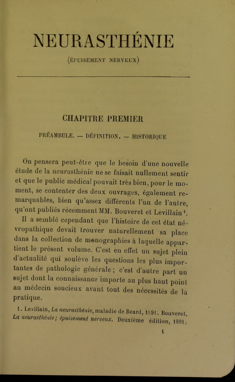 NEURASTHÉNIE (ÉJ'UISEMENÏ nerveux) CHAPITRE PREMIER PRÉAMBULE. — DÉFINITION. - HISTORIQUE On pensera peut-être que le besoin d'une nouvelle étude de la neurasthénie ne se faisait nullement sentir et que le public médical pouvait très bien, pour le mo- ment, se contenter des deux ouvrages, également re- marquables, bien qu'assez différents l'un de l'autre, qu'ont publiés récemment MiM. Bouveret et Levillain'.' Il a semblé cependant que l'histoire de cet état né- vropathique devait trouver naturellement sa place dans la collection de monographies à laquelle appar^ tient le présent volume. C'est en effet un sujet plein d'actualité qui soulève les questions les plus impor- tantes de pathologie générale ; c'est d'autre part un sujet dont la connaissance importe au plus haut point au médecin soucieux avant tout des nécessités de la pratique. 1. LeviUain, La neurasthénie, maladie de Beard, 1S9I. Bouveret La neurasthénie; épuisement nerveux. Deuxième édition, 1891.'