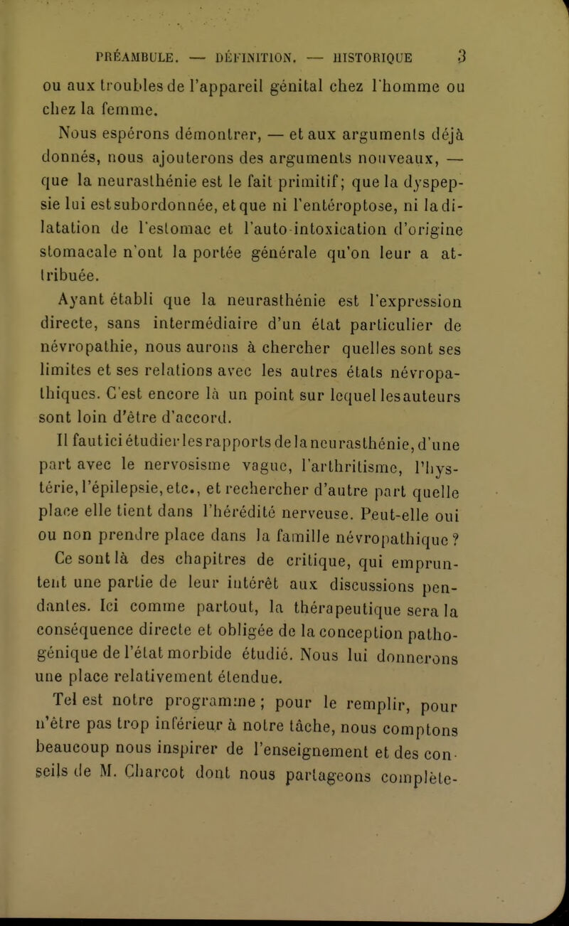 OU aux troubles de l'appareil génital chez I homme ou chez la femme. Nous espérons démontrer, — et aux arguments déjà donnés, nous ajouterons des arguments nouveaux, — que la neurasthénie est le fait primitif; que la dyspep- sie lui estsubordonnée, et que ni l'entéroptose, ni la di- latation de l'estomac et l'auto intoxication d'origine stomacale n'ont la portée générale qu'on leur a at- tribuée. Ayant établi que la neurasthénie est l'expression directe, sans intermédiaire d'un état particulier de névropathie, nous aurons à chercher quelles sont ses limites et ses relations avec les autres états névropa- thiques. C'est encore là un point sur lequel lesauteurs sont loin d'être d'accord. Il fautici étudier les rapports de la neurasthénie, d'une part avec le nervosisme vague, l'arthritisme, l'hys- térie, l'épilepsie, etc., et rechercher d'autre part quelle place elle tient dans l'hérédité nerveuse. Peut-elle oui ou non prendre place dans la famille névropathiquc ? Ce sont là des chapitres de critique, qui emprun- tent une partie de leur intérêt aux discussions pen- dantes. Ici comme partout, la thérapeutique sera la conséquence directe et obligée de la conception patho- génique de l'état morbide étudié. Nous lui donnerons une place relativement étendue. Tel est notre programme; pour le remplir, pour n'être pas trop inférieur à notre tâche, nous comptons beaucoup nous inspirer de l'enseignement et des con- seils de M. Charcot dont nous partageons complète-