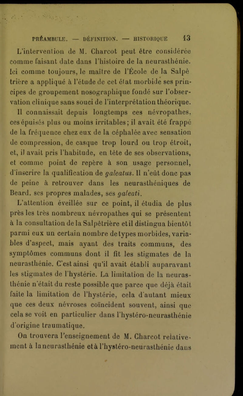 L'intervenlioli de M. Charcot peut être considérée comme faisant date dans l'histoire de la neurastliénie. Ici comme toujours, le maître de l'École de la Salpê trière a appliqué à l'étude de cet élat morbide ses prin- cipes de groupement nosographique fondé sur l'obser- vation clinique sans souci de l'interprétation théorique. Il connaissait depuis longtemps ces névropathes, ces épuisés plus ou moins irritables; il avait été frappé de la fréquence chez eux de la céphalée avec sensation de compression, de casque trop lourd ou trop étroit, et, il avait pris l'habitude, en tête de ses observations, et comme point de repère à son usage personnel, d'inscrire la qualification de galeatus. Il n'eût donc pas de peine à retrouver dans les neurasthéniques de Beard, ses propres malades, ses galeati. L'attention éveillée sur ce point, il étudia de plus près les très nombreux névropathes qui se présentent à la consultation de la Salpêtrière etil distingua bientôt parmi eux un certain nombre de types morbides, varia- bles d'aspect, mais ayant des traits communs, des symptômes communs dont il fit les stigmates de la neurasthénie. C'est ainsi qu'il avait établi auparavant les stigmates de l'hystérie. La limitation de la neuras- thénie n'était du reste possible que parce que déjà était faite la limitation de l'hystérie, cela d'autant mieux que ces deux névroses co'incident souvent, ainsi que cela se voit en particulier dans l'hystéro-neurasthénie d'origine traumatique. On trouvera renseignement de M. Charcot relative- ment à laneuraslhénie età l'hystéro-neurasthénie dans