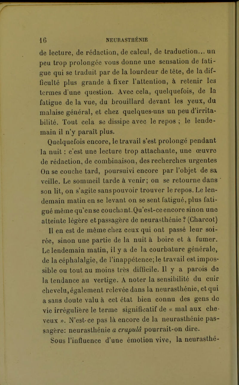 de lecture, de rédaction, de calcul, de traduction... un peu trop prolongée vous donne une sensation de tati- gue qui se traduit par de la lourdeur de tête, de la dif- ficulté plus grande à fixer l'attention, à retenir les termes d'une question. Avec cela, quelquefois, de la fatigue de la vue, du brouillard devant les yeux, du malaise général, et chez quelques-uns un peu d'irrita- bilité. Tout cela se dissipe avec le repos ; le lende- main il n'y paraît plus. Quelquefois encore, le travail s'est prolongé pendant la nuit : c'est une lecture trop attachante, une œuvre de rédaction, de combinaison, des recherches urgentes On se couche tard, poursuivi encore par l'objet de sa veille. Le sommeil tarde à venir; on se retourne dans son lit, on s'agite sans pouvoir trouver le repos. Le len- demain malin en se levant on se sent fatigué, plus fati- gué mêmequ'ense couchant.Qu'est-ce encore sinon une atteinte légère etpassagère de neurasthénie? (Charcot) Il en est de même chez ceux qui ont passé leur soi- rée, sinon une partie de la nuit à boire et à fumer. Le lendemain matin, il y a de la courbature générale, de la céphalalgie, de l'inappétence; le travail estimpos- sible ou tout au moins très difficile. H y a parois de la tendance au vertige. A noter la sensibilité du cuir chevelu, également relevée dans la neurasthénie, et qui a sans doute valu à cet état bien connu des gens de vie irrégulière le terme significatif de « mal aux che- veux ». N'est-ce pas là encore de la neurasthénie pas- sagère: neurasthénie a crapulâ pourrait-on dire. Sous l'influence d'une émotion vive, la neurasthé-