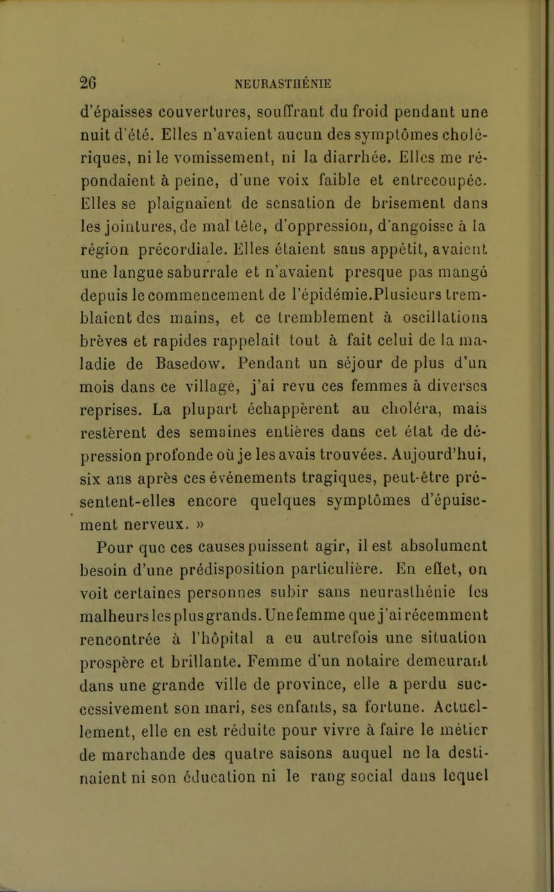 d'épaisses couvertures, souffrant du froid pendant une nuit d'été. Elles n'avaient aucun des symptômes cholé- riques, ni le vomissement, ni la diarrhée. Elles me ré- pondaient à peine, d'une voix faible et entrecoupée. Elles se plaignaient de sensation de brisement dans les jointures, de mal tête, d'oppression, d'angoisse à la région précordiale. Elles étaient sans appétit, avaient une langue saburrale et n'avaient presque pas mangé depuis le commencement de l'épidémie.Plusieurs trem- blaient des mains, et ce tremblement à oscillations brèves et rapides rappelait tout à fait celui de la ma^ ladie de Basedow. Pendant un séjour de plus d'un mois dans ce village, j'ai revu ces femmes à diverses reprises. La plupart échappèrent au choléra, mais restèrent des semaines entières dans cet état de dé- pression profonde où je les avais trouvées. Aujourd'hui, six ans après ces événements tragiques, peut-être pré- sentent-elles encore quelques symptômes d'épuise- ment nerveux. » Pour que ces causes puissent agir, il est absolument besoin d'une prédisposition particulière. En eflet, on voit certaines personnes subir sans neurasthénie les malheurs les plusgrands. Une femme que j'ai récemment rencontrée à l'hôpital a eu autrefois une situation prospère et brillante. Femme d'un notaire demeurant dans une grande ville de province, elle a perdu suc- cessivement son mari, ses enfants, sa fortune. Actuel- lement, elle en est réduite pour vivre à faire le métier de marchande des quatre saisons auquel ne la desti- naient ni son éducation ni le rang social dans lequel