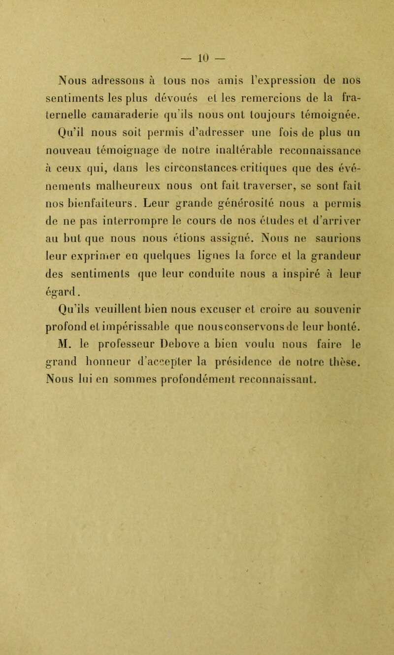 Nous adressons à tous nos amis l’expression de nos sentiments les plus dévoués et les remercions de la l'ra- ternelle camaraderie qu’ils nous ont toujours témoignée. Qu’il nous soit permis d’adresser une fois de plus un nouveau témoignage de notre inaltérable reconnaissance à ceux qui, dans les circonstances critiques que des évé- nements malbeureux nous ont fait traverser, se sont fait nos bienfaiteurs. Leur grande générosité nous a permis de ne pas interrompre le cours de nos études et d’arriver au but que nous nous étions assigné. Nous ne saurions leur expriiiier en quelques lignes la force et la grandeur des sentiments que leur conduite nous a inspiré à leur égard. Qu’ils veuillent bien nous excuser et croire au souvenir profond et impérissable que nousconservonsde leur bonté. M. le professeur Debove a bien voulu nous faire le grand bonneur d’accepter la présidence de notre thèse. Nous lui en sommes profondément reconnaissant.